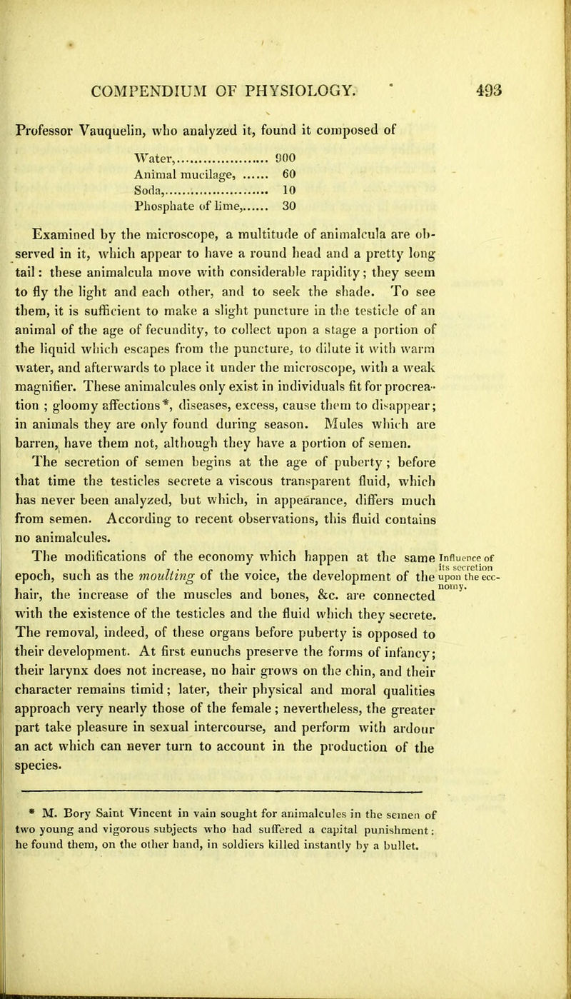 Professor Vauquelin, who analyzed it, found it composed of Water, 900 Animal mucilage, 60 Soda, 10 Phosphate of lime, 30 Examined by the microscope, a multitude of animalcula are ob- served in it, which appear to have a round head and a pretty long tail : these animalcula move with considerable rapidity ; they seem to fly the light and each other, and to seek the shade. To see them, it is sufficient to make a slight puncture in the testicle of an animal of the age of fecundity', to collect upon a stage a portion of the liquid which escapes from the puncture, to dilute it with warm Avater, and afterwards to place it under the microscope, with a weak magnifier. These animalcules only exist in individuals fit for procrea - tion ; gloomy affections*, diseases, excess, cause them to disappear; in animals they are only found during season. Mules which are barren, have them not, although they have a portion of semen. The secretion of semen begins at the age of puberty ; before that time the testicles secrete a viscous transparent fluid, which has never been analyzed, but which, in appearance, differs much from semen. According to recent observations, this fluid contains no animalcules. The modifications of the economy which happen at the same influence of epoch, such as the moulting of the voice, the development of the upon the ecc- I hair, the increase of the muscles and bones, &c. are connected**”''^ I with the existence of the testicles and the fluid which they secrete. ’ The removal, indeed, of these organs before puberty is opposed to j: their development. At first eunuchs preserve the forms of infancy; I their larynx does not increase, no hair grows on the chin, and their I character remains timid ; later, their physical and moral qualities approach very nearly those of the female ; nevertheless, the greater part take pleasure in sexual intercourse, and perform with ardour an act which can never turn to account in the production of the species. • M. Bory Saint Vincent in vain sought for animalcules in the semen of two young and vigorous subjects who had suffered a capital punishment ; he found them, on the other hand, in soldiers killed instantly by a bullet.