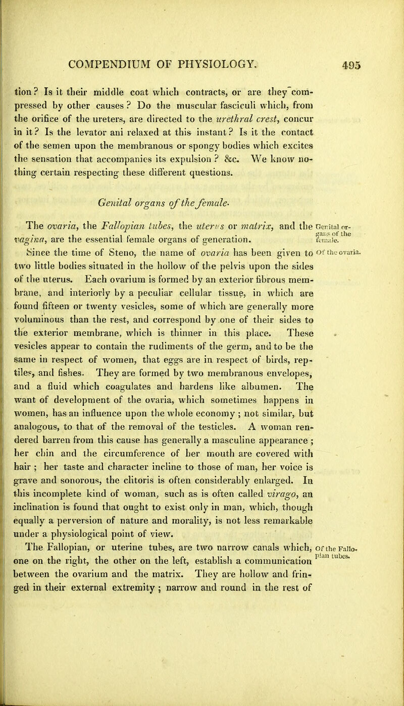 tion? Is it their middle coat which contracts, or are they com- pressed by other causes ? Do the muscular fasciculi which, from the orifice of the ureters, are directed to the urethral crest, concur in it ? Is the levator ani relaxed at this instant ? Is it the contact of the semen upon the membranous or spongy bodies which excites the sensation that accompanies its expulsion ? &c. M^e know no- thing certain respecting these different questions. Genital organs o/’ the female- The ovaria, the Fallopian tubes, the uterus or matrix, and the Genital nr- vagina, are the essential female organs of generation. female. kiinee the time of Steno, the name of ovaria has been given to Gf the ovaria. two little bodies situated in the hollow of the pelvis upon the sides of the uterus. Each ovarium is formed by an exterior fibrous mem- brane, and interiorly by a peculiar cellular tissue, in which ai’e found fifteen or twenty vesicles, some of which are generally more voluminous than the rest, and correspond by one of their sides to the exterior membrane, which is thinner in this place. These vesicles appear to contain the rudiments of the germ, and to be the same in respect of women, that eggs are in respect of birds, rep- tiles, and fishes. They are formed by two membranous envelopes, and a fluid which coagulates and hardens like albumen. The want of development of the ovaria, which sometimes happens in women, has an influence upon the whole economy ; not similar, but analogous, to that of the removal of the testicles. A woman ren- dered barren from this cause has generally a masculine appearance ; her chin and the circumference of her mouth are covered with hair ; her taste and character incline to those of man, her voice is grave and sonorous, the clitoris is often considerably enlarged. In this incomplete kind of woman, such as is often called virago, an inclination is found that ought to exist only in man, which, though equally a perversion of nature and morality, is not less remarkable under a physiological point of view. The Fallopian, or uterine tubes, are two narrow canals which, or the Faiio- I one on the right, the other on the left, establish a communication j between the ovarium and the matrix. They are hollow and frin- ged in their external extremity ; narrow and round in the rest of