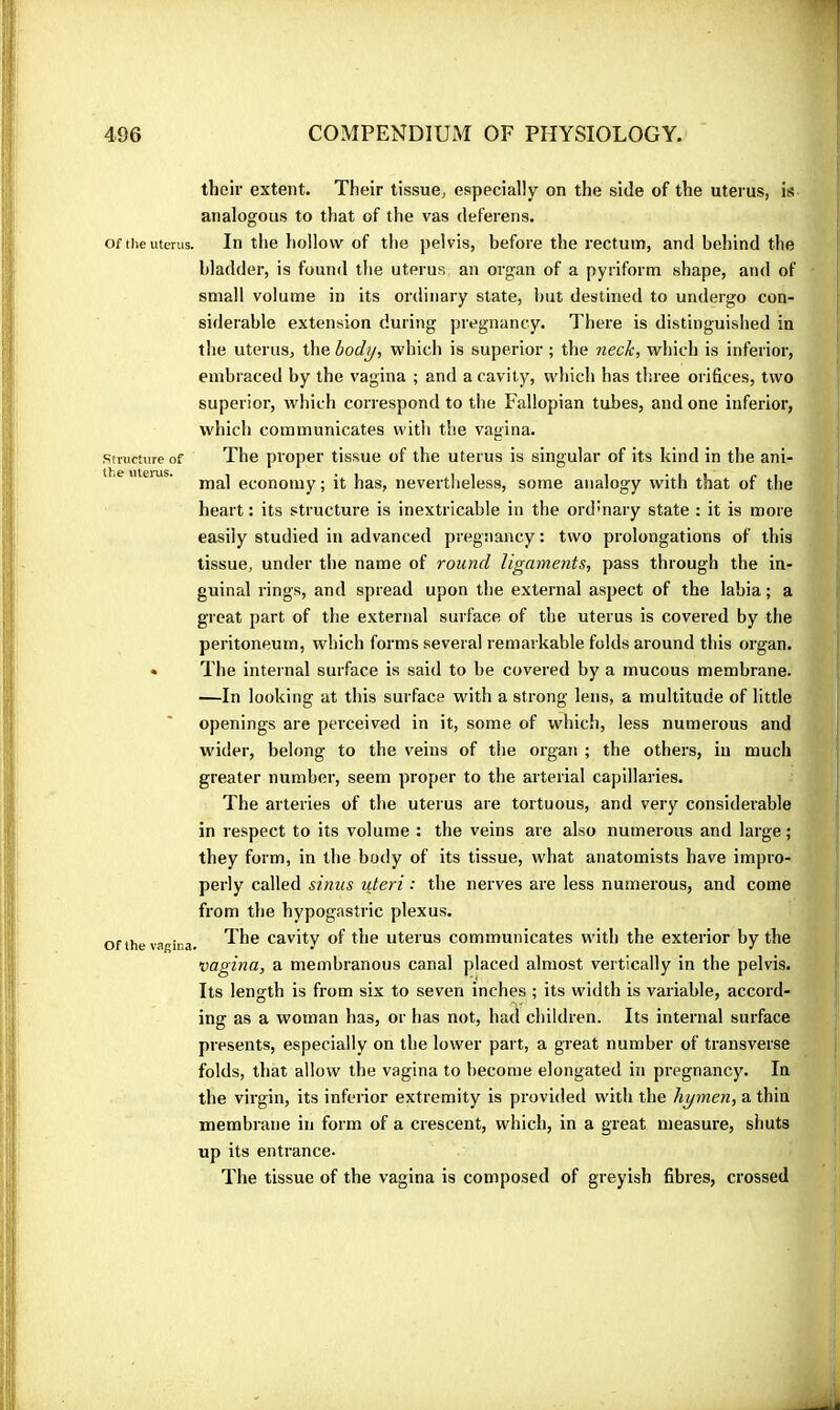 Of the uterus. Structure of the uleiTis. Of the vagina. their extent. Their tissue, especially on the side of the uterus, is analogous to that of the vas deferens. In the hollow of the pelvis, before the rectum, and behind the bladder, is found the uterus an organ of a pyriform shape, and of small volume in its ordinary state, but destined to undergo con- siderable extension during pregnancy. There is distinguished in the uterus, the hod^, which is superior ; the neck, which is inferior, embraced by the vagina ; and a cavity, which has three orifices, two superior, which correspond to the Fallopian tubes, and one inferior, which communicates with the vagina. The proper tissue of the uterus is singular of its kind in the ani- mal economy ; it has, nevertheless, some analogy with that of the heart : its structure is inextricable in the ordmary state : it is more easily studied in advanced pregnancy : two prolongations of this tissue, under the name of round ligaments, pass through the in- guinal rings, and spread upon the external asjtect of the labia ; a great part of the external surface of the uterus is covered by the peritoneum, which forms several remarkable folds around this organ. The internal surface is said to be covered by a mucous membrane. —In looking at this surface with a strong lens, a multitude of little openings are perceived in it, some of which, less numerous and wider, belong to the veins of the organ ; the others, in much greater number, seem proper to the arterial capillaries. The arteries of the uterus are tortuous, and very considerable in respect to its volume : the veins are also numerous and large; they form, in the body of its tissue, what anatomists have impro- perly called sinus uteri : the nerves are less numerous, and come from the hypogastric plexus. The cavity of the uterus communicates with the exterior by the vagina, a membranous canal placed almost vertically in the pelvis. Its length is from six to seven inches ; its width is variable, accord- ing as a woman has, or has not, had children. Its internal surface presents, especially on the lower part, a great number of transverse folds, that allow the vagina to become elongated in pregnancy. In the virgin, its inferior extremity is provided with the hymen, a thin membrane in form of a crescent, which, in a great measure, shuts up its entrance. The tissue of the vagina is composed of greyish fibres, crossed ■ if