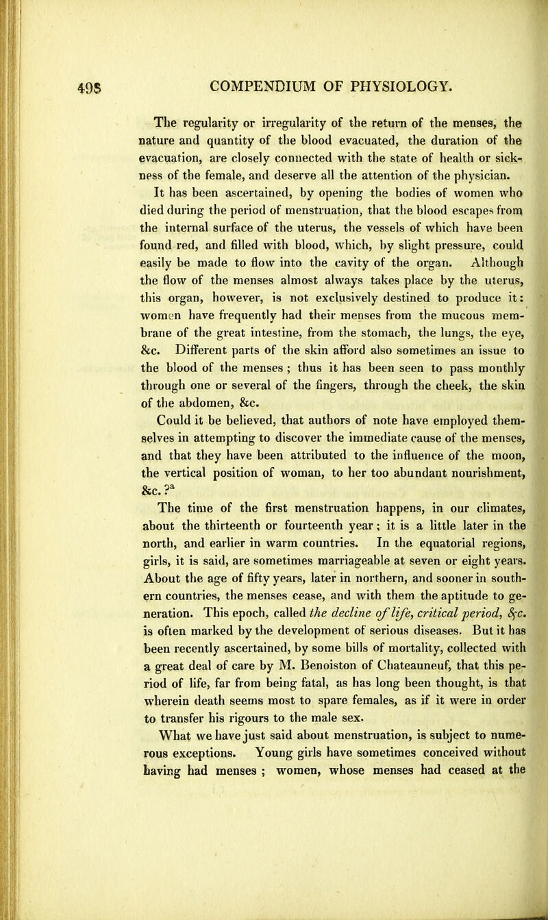The regularity or irregularity of the return of the menses, the nature and quantity of the blood evacuated, the duration of the evacuation, are closely connected with the state of health or sick- ness of the female, and deserve all the attention of the physician. It has been ascertained, by opening the bodies of women who died during the period of menstruation, that the blood escapes from the internal surface of the uterus, the vessels of which have been found red, and filled with blood, which, by slight pressure, could easily be made to flow into the cavity of the organ. Although “ the flow of the menses almost always takes place by the uterus, i this organ, however, is not exclusively destined to produce it: 4 women have frequently had their menses from the mucous mem- M brane of the great intestine, from the stomach, the lungs, the eye, a &c. Different parts of the skin afford also sometimes an issue to 9 the blood of the menses ; thus it has been seen to pass monthly m through one or several of the fingers, through the cheek, the skin M of the abdomen, &c. il Could it be believed, that authors of note have employed them- 9 selves in attempting to discover the immediate cause of the menses, • and that they have been attributed to the influence of the moon, || the vertical position of woman, to her too abundant nourishment, 9 &c. I The time of the first menstruation happens, in our climates, 9 about the thirteenth or fourteenth year ; it is a little later in the ‘fl north, and earlier in warm countries. In the equatorial regions, fl girls, it is said, are sometimes marriageable at seven or eight years. Æ About the age of fifty years, later in northern, and sooner in south- ^ ern countries, the menses cease, and with them the aptitude to ge- jV neration. This epoch, called the decline of life, critical period, S;c. is often marked by the development of serious diseases. But it has w been recently ascertained, by some bills of mortality, collected with f a great deal of care by M. Benoiston of Chateauneuf, that this pe- '' riod of life, far from being fatal, as has long been thought, is that wherein death seems most to spare females, as if it were in order to transfer his rigours to the male sex. What we have just said about menstruation, is subject to nume- rous exceptions. Young girls have sometimes conceived without having had menses ; women, whose menses had ceased at the
