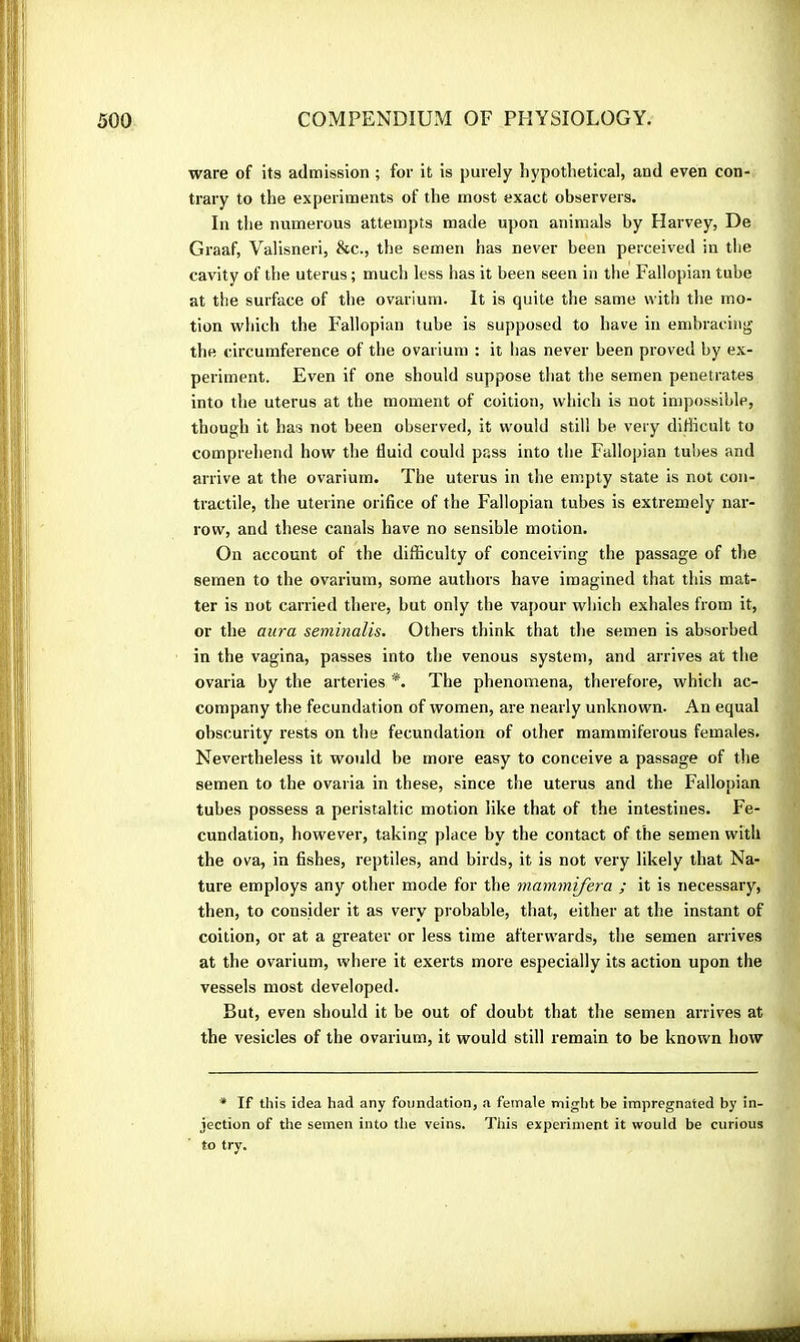 ware of its admission ; for it is purely hypothetical, and even con- trary to the experiments of the most exact observers. In the numerous attempts made upon animals by Harvey, De Graaf, Valisneri, &c., the semen has never been perceived in the cavity of the uterus ; much less has it been seen in the Fallopian tube at the surface of the ovarium. It is quite the same with the mo- tion which the Fallopian tube is supposed to have in embracing the circumference of the ovarium : it has never been proved by ex- periment. Even if one should suppose that the semen penetrates into the uterus at the moment of coition, which is not impossible, though it has not been observed, it would still be very difficult to comprehend how the fluid could pass into the Fallopian tubes and arrive at the ovarium. The uterus in the empty state is not con- tractile, the uterine orifice of the Fallopian tubes is extremely nar- row, and these canals have no sensible motion. On account of the difficulty of conceiving the passage of the semen to the ovarium, some authors have imagined that this mat- ter is not carried there, but only the vapour which exhales from it, or the aura seminalis. Others think that the semen is absorbed in the vagina, passes into the venous system, and arrives at the ovaria by the arteries The phenomena, therefore, which ac- company the fecundation of women, are nearly unknown. An equal obscurity rests on the fecundation of other mammiferous females. Nevertheless it would be more easy to conceive a passage of the semen to the ovaria in these, since the uterus and the Fallopian tubes possess a peristaltic motion like that of the intestines. Fe- cundation, however, taking place by the contact of the semen with the ova, in fishes, reptiles, and birds, it is not very likely that Na-, ture employs any other mode for the mammifera ; it is necessary, then, to consider it as very probable, that, either at the instant of coition, or at a greater or less time afterwards, the semen arrives at the ovarium, where it exerts more especially its action upon the vessels most developed. But, even should it be out of doubt that the semen arrives at the vesicles of the ovarium, it would still remain to be known how * If this idea had any foundation, a female might be impregnated by in- jection of the semen into the veins. This experiment it would be curious to try.