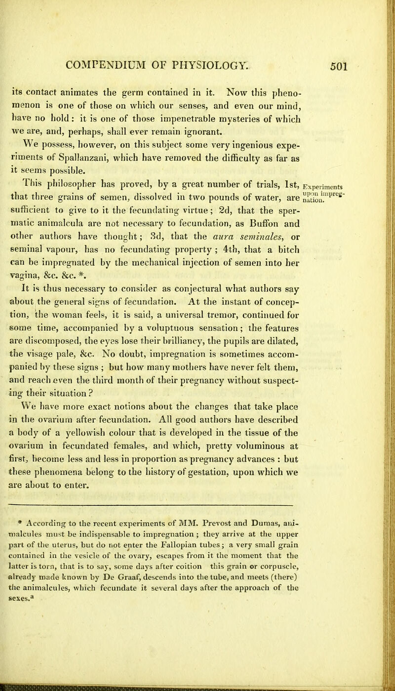 its contact animates the germ contained in it. Now this pheno- menon is one of those on wliich our senses, and even our mind, have no Iiold : it is one of those impenetrable mysteries of which we are, and, perhaps, shall ever remain ignorant. We possess, however, on this subject some very ingenious expe- riments of Spallanzani, which have removed the difficulty as far as it seems possible. This philosopher has proved, by a great number of trials, 1st, Experiments that three grains of semen, dissolved in two pounds of water, are sufficient to give to it the fecundating virtue ; 2d, that the sper- matic animalcula are not necessary to fecundation, as Buffon and other authors have thought ; .Sd, that the aura séminales, or seminal vapour, has no fecundating property ; 4th, that a bitch can be impregnated by the mechanical injection of semen into her vagina, &c. &c. *. It is thus necessary to consider as conjectural what authors say about the general signs of fecundation. At the instant of concep- tion, the woman feels, it is said, a universal tremor, continued for some time, accompanied by a voluptuous sensation ; the features are discomposed, the eyes lose their brilliancy, the pupils are dilated, the visage pale, &c. No doubt, impregnation is sometimes accom- panied by these signs ; but how many mothers have never felt them, and reach even the third month of their pi’egnancy without suspect- ing their situation ? We have more exact notions about the changes that take place in the ovarium after fecundation. All good authors have described a body of a yellowish colour that is developed in the tissue of the ovarium in fecundated females, and which, pretty voluminous at first, become less and less in proportion as pregnancy advances : but these phenomena belong to the history of gestation, upon which we are about to enter. * According to the recent experiments of MM. Prévost and Dumas, ani- malcules must be indispensable to impregnation ; they arrive at the upper part of the uterus, but do not enter the Fallopian tubes ; a very small grain contained in the vesicle of the ovary, escapes from it the moment that the latter is torn, that is to say, some days after coition this grain or corpuscle, already made known by De Graaf, descends into the tube, and meets (there) the animalcules, which fecundate it several days after the approach of the sexes.®