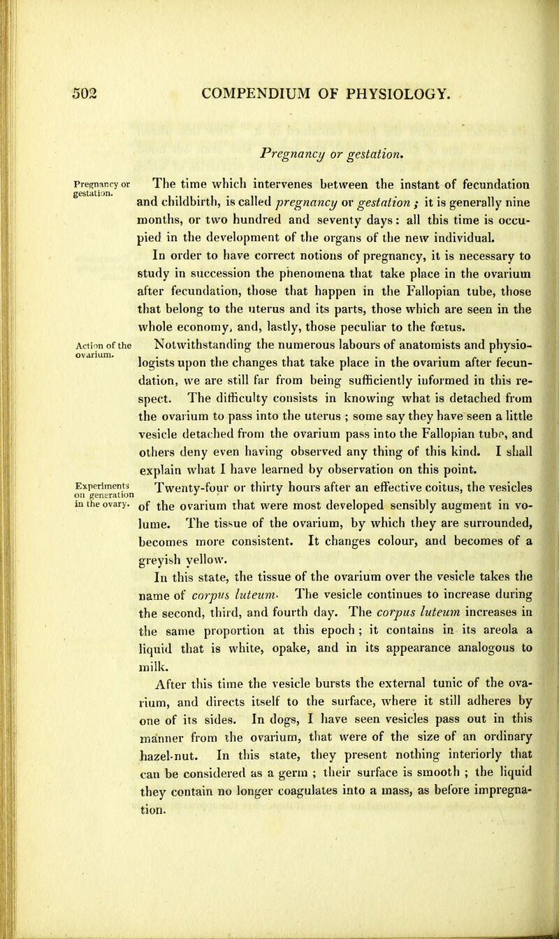 Pre^ancy or gestation. Action of the ovarium. Experiments on generation in the ovary. Pregnancy or gestation. The time which intervenes between the instant of fecundation and childbirth, is called pregnancy or gestation ; it is generally nine months, or two hundred and seventy days : all this time is occu- pied in the development of the organs of the new individual. In order to have correct notions of pregnancy, it is necessary to study in succession the phenomena that take place in the ovarium after fecundation, those that happen in the Fallopian tube, those that belong to the uterus and its parts, those wdiich are seen in the whole economy, and, lastly, those peculiar to the foetus. Notwithstanding the numerous labours of anatomists and physio- logists upon the changes that take place in the ovarium after fecun- dation, we are still far from being sufficiently informed in this re- spect. The difficulty consists in knowing what is detached from the ovarium to pass into the uterus ; some say they have seen a little vesicle detached from the ovarium pass into the Fallopian tube, and others deny even having observed any thing of this kind. I shall explain what I have learned by observation on this point. Twenty-four or thirty hours after an effective coitus, the vesicles of the ovarium that were most developed sensibly augment in vo- lume. The tissue of the ovarium, by which they are surrounded, becomes more consistent. It changes colour, and becomes of a greyish yellow. In this state, the tissue of the ovarium over the vesicle takes the name of corpus luteum- The vesicle continues to increase during the second, third, and fourth day. The corpus luteum increases in the same proportion at this epoch ; it contains in its areola a liquid that is white, opake, and in its appearance analogous to milk. After this time the vesicle bursts the external tunic of the ova- rium, and directs itself to the surface, where it still adheres by one of its sides. In dogs, I have seen vesicles pass out in this manner from the ovarium, that were of the size of an ordinary hazel-nut. In this state, they present nothing interiorly that can be considered as a germ ; their surface is smooth ; the liquid they contain no longer coagulates into a mass, as before impregna- tion.