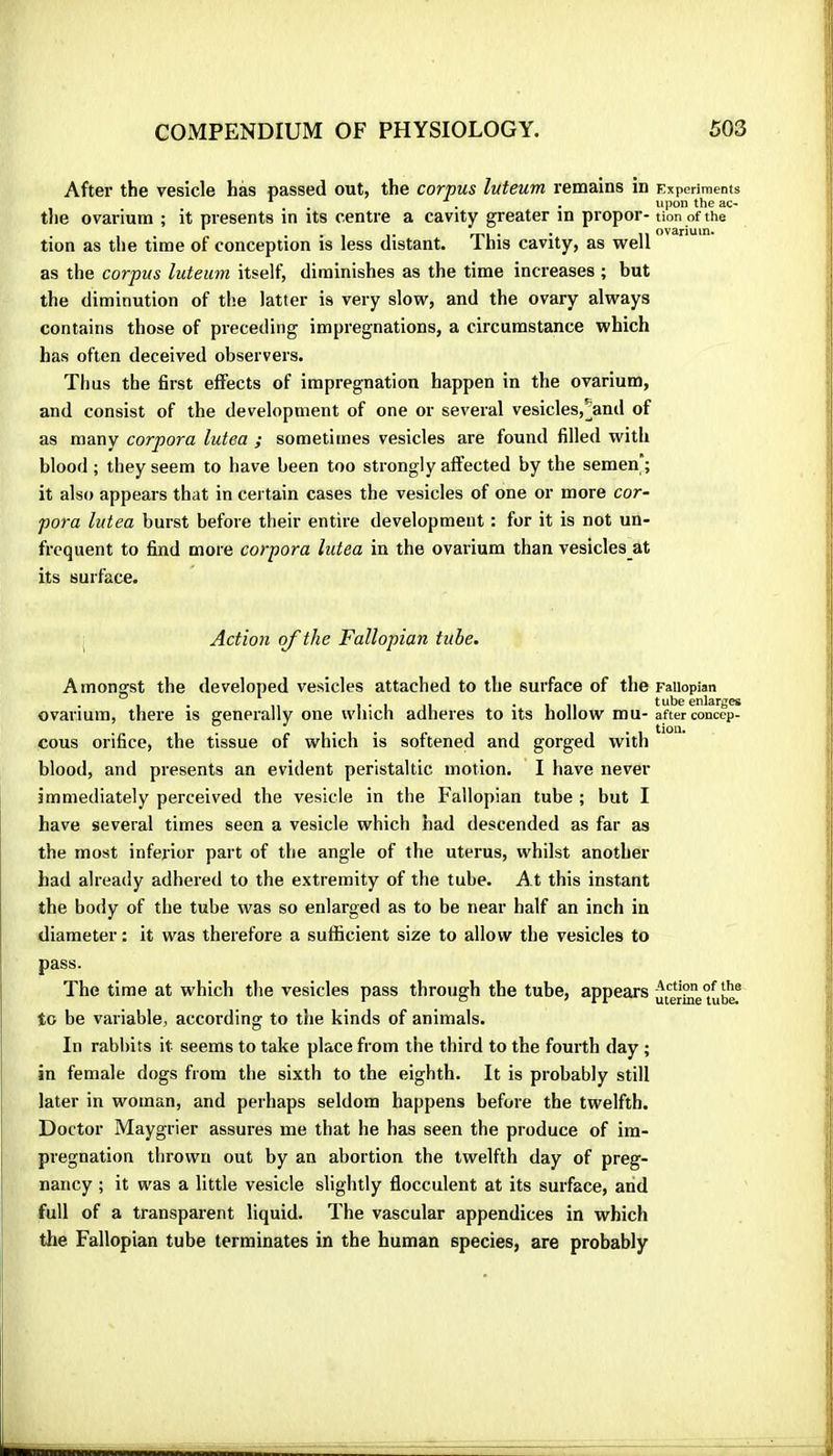 After the vesicle hàs passed out, the corpus luteum remains in tlie ovarium ; it presents in its centre a cavity greater in propor- tion as the time of conception is less distant. This cavity, as well as the corpus luteum itself, diminishes as the time increases ; but the diminution of the latter is very slow, and the ovary always contains those of preceding impregnations, a circumstance which has often deceived observers. Tims the first effects of impregnation happen in the ovarium, and consist of the development of one or several vesicles,^and of as many corpora lutea ; sometimes vesicles are found filled with blood ; they seem to have been too strongly affected by the semen; it also appears that in cei tain cases the vesicles of one or more cor- pora lutea burst before their entire development : for it is not un- frcquent to find more corpora lutea in the ovarium than vesicles at its surface. Action of the Fallopian tube. Amongst the developed vesicles attached to the surface of the ovarium, there is generally one which adheres to its hollow mu- cous orifice, the tissue of which is softened and gorged with blood, and presents an evident peristaltic motion. I have never immediately perceived the vesicle in the Fallopian tube ; but I have several times seen a vesicle which had descended as far as the most inferior part of the angle of the uterus, whilst another had already adhered to the extremity of the tube. At this instant the body of the tube was so enlarged as to be near half an inch in diameter : it was therefore a sufficient size to allow the vesicles to pass. The time at which the vesicles pass through the tube, appears to be variable, according to the kinds of animals. In rabbits it seems to take place from the third to the fourth day ; in female dogs from the sixth to the eighth. It is probably still later in woman, and perhaps seldom happens before the twelfth. Doctor Maygrier assures me that he has seen the produce of im- pregnation thrown out by an abortion the twelfth day of preg- nancy ; it was a little vesicle slightly flocculent at its surface, and full of a transparent liquid. The vascular appendices in which the Fallopian tube terminates in the human species, are probably Experiments upon the ac- tion of the ovarium. Fallopian tube enlarges after concep- tion. Action of the uterine tube.