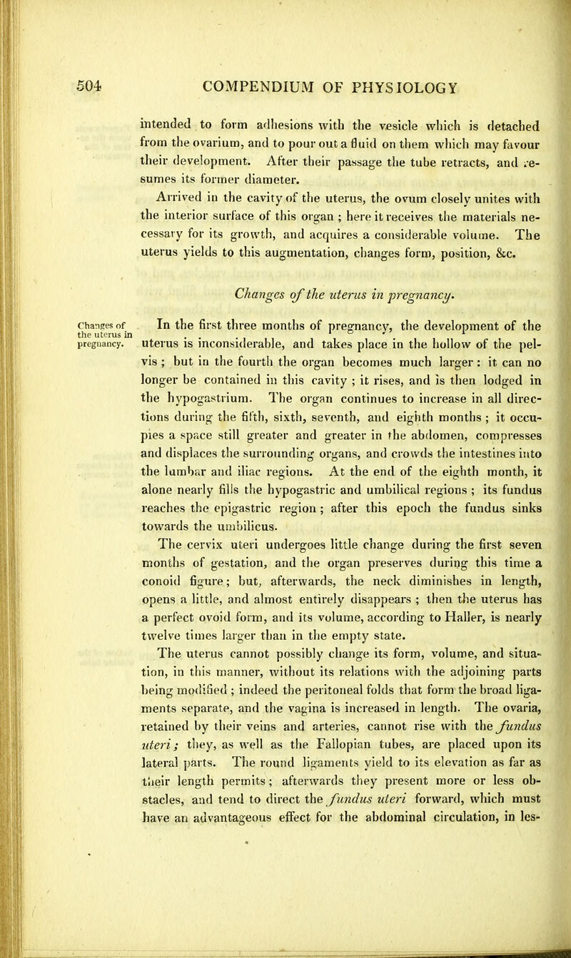 Changes of the uterus in pregnancy. intended to form adliesions with the vesicle which is detached from tlie ovarium, and to pour out a duid on them which may favour their development. Alter their passage the tube retracts, and re- sumes its former diameter. Arrived in the cavity of the uterus, the ovum closely unites with the interior surface of this organ ; here it receives the materials ne- cessary for its growth, and acquires a considerable volume. The uterus yields to this augmentation, changes form, position, &c. Changes of the uterus in pregnancy. In the first three months of pregnancy, the development of the uterus is inconsiderable, and takes place in the hollow of the pel- vis ; but in the fourth the organ becomes much larger : it can no longer be contained in this cavity ; it rises, and is then lodged in the hypogastrium. The organ continues to increase in all direc- tions during the fifth, sixth, seventh, and eighth months ; it occu- pies a space still greater and greater in the abdomen, compresses and displaces the surrounding organs, and crowds the intestines into the lumbar and iliac regions. At the end of the eighth month, it alone nearly fills the hypogastric and umbilical regions ; its fundus reaches the epigastric region ; after this epoch the fundus sinks towards the umbilicus. The cervix uteri undergoes little change during the first seven months of gestation, and the organ preserves during this time a conoid figure ; but, afterwards, the neck diminishes in length, opens a little, and almost entirely disappears ; then the uterus has a perfect ovoid form, and its volume, according to Haller, is nearly twelve times larger than in the empty state. The uterus cannot possibly change its form, volume, and situa- tion, in this manner, without its relations with the adjoining parts being modified ; indeed the peritoneal folds that form the broad liga- ments separate, and the vagina is increased in length. The ovaria, retained by their veins and arteries, cannot rise with the fundus uteri ; they, as well as the Fallopian tubes, are placed upon its lateral parts. The round ligaments yield to its elevation as far as their length permits ; afterwards they present more or less ob- stacles, and tend to direct the fundus uteri forward, which must have an advantageous effect for the abdominal circulation, in les-