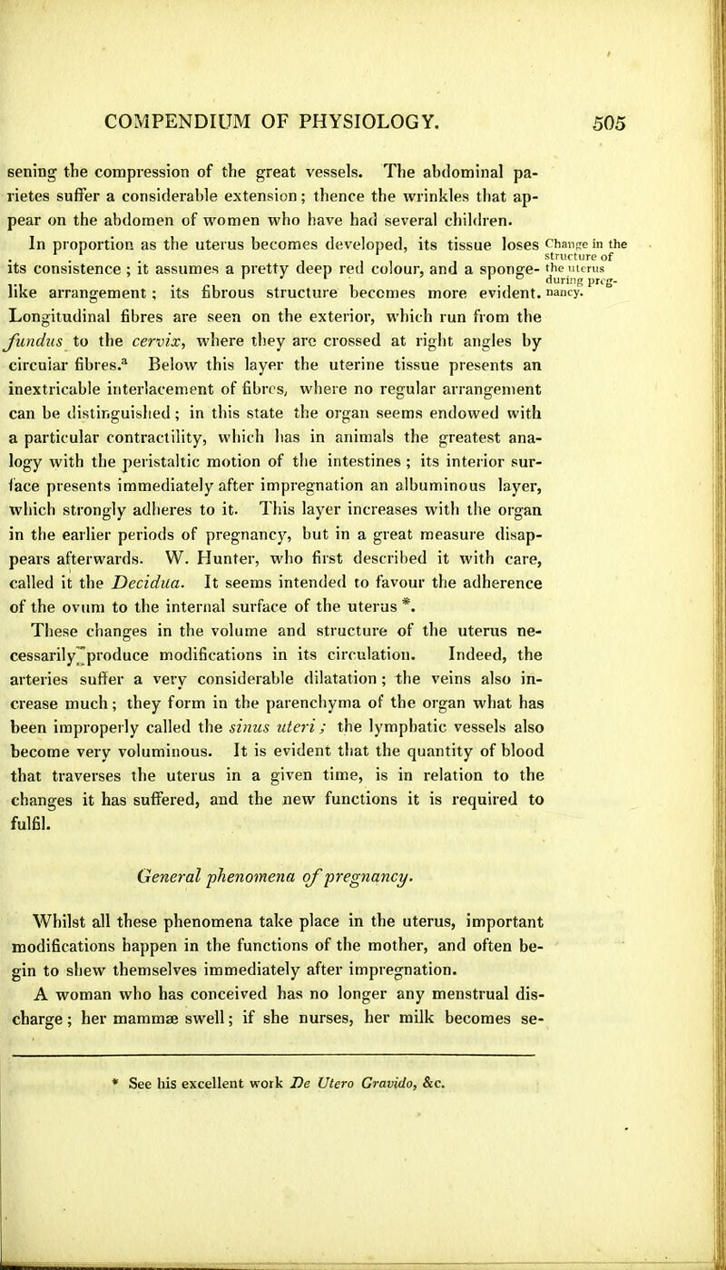 sening the compression of the great vessels. The abdominal pa- rietes suffer a considerable extension ; thence the wrinkles that ap- pear on the abdomen of women who have had several children. In proportion as the uterus becomes developed, its tissue loses Chanse in the . * . . , . * Structure of Its consistence ; it assumes a pretty deep red colour, and a sponge- yie uterus like arrangement ; its fibrous structure becomes more evident, nancy. Longitudinal fibres are seen on the exterior, which run from the fundus to the cervix, where they are crossed at right angles by circuiar fibres.® Below this layer the uterine tissue presents an inextricable interlacement of fibres, where no regular arrangement can be distinguished ; in this state the organ seems endowed with a particular contractility, which has in animals the greatest ana- logy with the peristaltic motion of the intestines ; its interior sur- face presents immediately after impregnation an albuminous layer, which strongly adheres to it. This layer increases with the organ in the earlier periods of pregnancy, but in a great measure disap- pears afterwards. W. Hunter, who first described it with care, called it the Decidua. It seems intended to favour the adherence of the ovum to the internal surface of the uterus *. These changes in the volume and structure of the uterus ne- cessarily™produce modifications in its circulation. Indeed, the arteries suffer a very considerable dilatation ; the veins also in- crease much ; they form in the parenchyma of the organ what has been improperly called the sinus uteri ; the lymphatic vessels also become very voluminous. It is evident that the quantity of blood that traverses the uterus in a given time, is in relation to the changes it has suffered, and the new functions it is required to fulfil. General phenomena of pregnancy. Whilst all these phenomena take place in the uterus, important modifications happen in the functions of the mother, and often be- gin to shew themselves immediately after impregnation. A woman who has conceived has no longer any menstrual dis- charge ; her mammæ swell ; if she nurses, her milk becomes se- See his excellent work De Utero Gravido, &c.