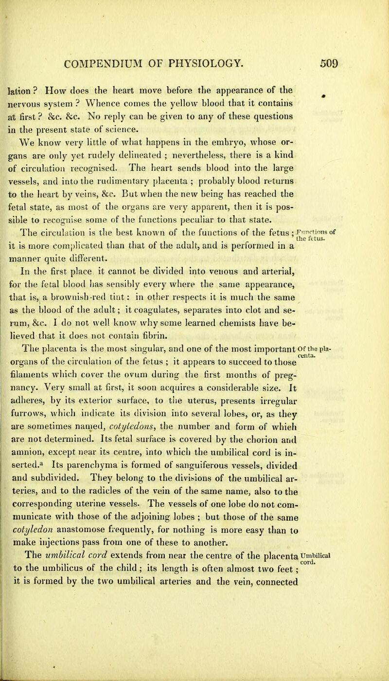 lation ? How does the heart move before the appearance of the ^ nervous system ? Whence comes the yellow blood that it contains at first ? &c. &c. No reply can be given to any of these questions in the present state of science. We know very little of what happens in the embryo, whose or- gans are oidy yet rudely delineated ; nevertheless, there is a kind of circulation recognised. The heart sends blood into the large vessels, and into the rudimentary placenta ; probably blood returns to the heart by veins, &c. But when the new being has reached the fetal state, as most of the organs are very apparent, then it is pos- sible to recognise some of the functions peculiar to that state. The circulation is the best known of the functions of the fetus ; F'utirtions of ’the fetus. it is more complicated than that of the adult, and is performed in a manner quite different. In the first place it cannot be divided into venous and arterial, for the fetal blood has sensibly every where the same appearance, that is, a brownish-red tint; in other respects it is much the same as the blood of the adult ; it coagulates, separates into clot and se- rum, &c. I do not well know why some learned chemists have be- lieved that it does not contain fibrin. The placenta is the most singular, and one of the most important of the pia- * ccntili organs of the circulation of the fetus ; it appears to succeed to those filaments which cover the ovum during the first months of preg- nancy. Very small at first, it soon acquires a considerable size. It adheres, by its exterior surface, to tiie uterus, presents irregular furrows, which indicate its division into several lobes, or, as they are sometimes named, cotyledons, the number and form of which are not determined. Its fetal surface is covered by the chorion and amnion, except near its centre, into which the umbilical cord is in- serted.a Its parenchyma is formed of sanguiferous v'essels, divided and subdivided. They belong to the divisions of the umbilical ar- teries, and to the radicles of the vein of the same name, also to the corresponding uterine vessels. The vessels of one lobe do not com- municate with those of the adjoining lobes ; but those of the same cotyledon anastomose frequently, for nothing is more easy than to make injections pass from one of these to another. The umbilical cord extends from near the centre of the placenta umbilical to the umbilicus of the child ; its length is often almost two feet ; it is formed by the two umbilical arteries and the vein, connected