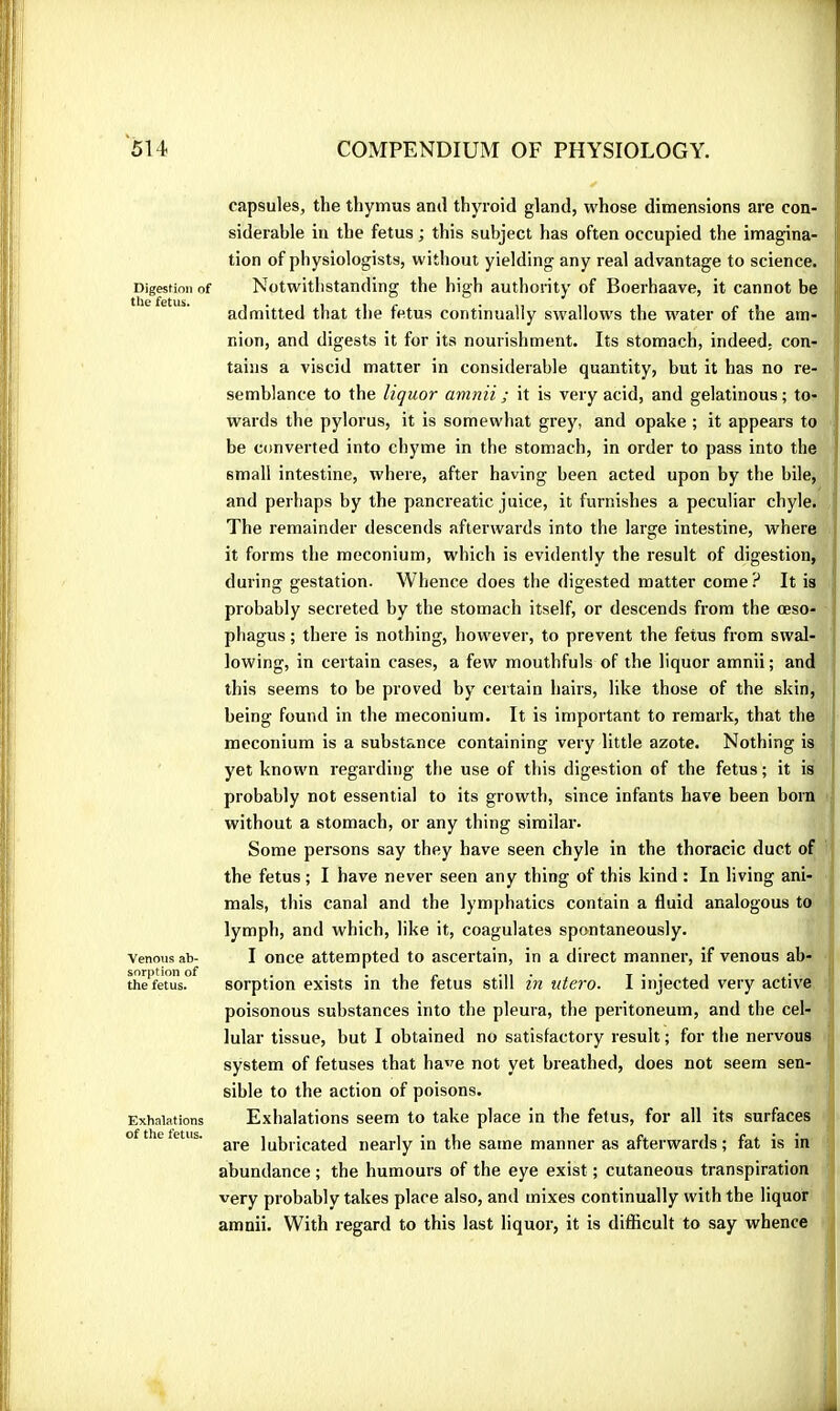 Digestion of the fetus. Venous ab- sorption of the fetus. Exhalations of the fetus. capsules, the thymus and thyroid gland, whose dimensions are con- siderable in the fetus ; this subject has often occupied the imagina- tion of physiologists, without yielding any real advantage to science. Notwithstanding the high authority of Boerhaave, it cannot be admitted that the fetus continually swallows the water of the am- nion, and digests it for its nourishment. Its stomach, indeed, con- tains a viscid matter in considerable quantity, but it has no re- semblance to the liquor amnii ; it is very acid, and gelatinous ; to- ^ wards the pylorus, it is somewhat grey, and opake ; it appears to ^ be converted into chyme in the stomach, in order to pass into the ‘ small intestine, where, after having been acted upon by the bile, and perhaps by the pancreatic juice, it furnishes a peculiar chyle. , The remainder descends afterwards into the large intestine, where it forms the meconium, which is evidently the result of digestion,'j* during gestation. Whence does the digested matter come ? It is '■ probably secreted by the stomach itself, or descends from the œso- - phagus ; there is nothing, however, to prevent the fetus from swal- lowing, in certain cases, a few mouthfuls of the liquor amnii ; and | this seems to be proved by certain hairs, like those of the skinj <■ being found in the meconium. It is important to remark, that the || meconium is a substance containing very little azote. Nothing is yet known regarding the use of this digestion of the fetus ; it is / probably not essential to its growth, since infants have been born^^ without a stomach, or any thing similar. : j Some persons say they have seen chyle in the thoracic duct of 1 the fetus ; I have never seen any thing of this kind : In living ani- \ - mais, this canal and the lymphatics contain a fluid analogous to i lymph, and which, like it, coagulates spontaneously. I once attempted to ascertain, in a direct manner, if venous ab- • sorption exists in the fetus still in utero. I injected very active ! poisonous substances into the pleura, the peritoneum, and the cel-’ ■ lular tissue, but I obtained no satisfactory result ; for the nervous i system of fetuses that have not yet breathed, does not seem sen- sible to the action of poisons. Exhalations seem to take place in the fetus, for all its surfaces i are lubricated nearly in the same manner as afterwards ; fat is in ( abundance ; the humours of the eye exist ; cutaneous transpiration > very probably takes place also, and mixes continually with the liquor i amnii. With regard to this last liquor, it is difficult to say whence t