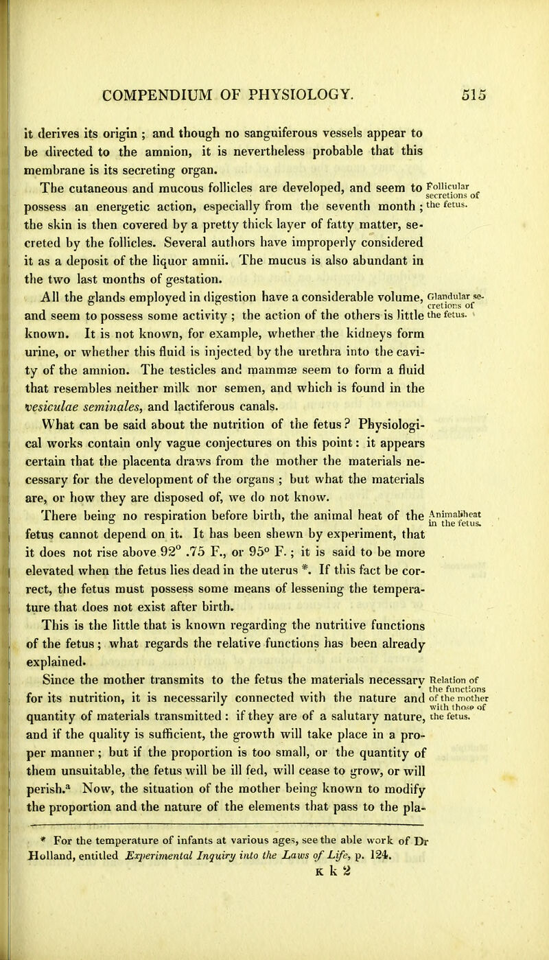 it derives its origin ; and though no sanguiferous vessels appear to be directed to the amnion, it is nevertheless probable that this membrane is its secreting organ. The cutaneous and mucous follicles are developed, and seem to PoiHcuiar possess an energetic action, especially from the seventh month ; fetus, the skin is then covered by a pretty thick layer of fatty matter, se- creted by the follicles. Several authors have improperly considered it as a deposit of the liquor amnii. The mucus is also abundant in the two last months of gestation. All the elands employed in digestion have a considerable volume, Glandular se- ® ^ . . . . cretions of and seem to possess some activity ; the action of the others is little the fetus, known. It is not known, for example, whether the kidneys form urine, or whether this fluid is injected by the urethra into the cavi- ty of the amnion. The testicles and mammæ seem to form a fluid that resembles neither milk nor semen, and which is found in the vesiculae séminales, and lactiferous canals. What can be said about the nutrition of the fetus? Physiologi- cal works contain only vague conjectures on this point : it appears certain that the placenta draws from the mother the materials ne- cessary for the development of the organs ; but what the materials are, or how they are disposed of, we do not know. There being no respiration before birth, the animal heat of the 4tîîe*f«u& fetus cannot depend on it. It has been shewn by experiment, that it does not rise above 92“ .75 F., or 95° F. ; it is said to be more elevated when the fetus lies dead in the uterus *. If this fact be cor- rect, the fetus must possess some means of lessening the tempera- ture that does not exist after birth. This is the little that is known regarding the nutritive functions of the fetus ; what regards the relative functions has been already explained. Since the mother transmits to the fetus the materials necessary Relation of . .... 1*11 * the functions for Its nutrition, it is necessarily connected with the nature and of the mother . « .1 • 1 T 1 /» with tho.sp of quantity of materials transmitted : if they are of a salutary nature, the fetus, and if the quality is sufficient, the growth will take place in a pro- per manner ; but if the proportion is too small, or the quantity of them unsuitable, the fetus will be ill fed, will cease to grow, or will perish.® Now, the situation of the mother being known to modify the proportion and the nature of the elements that pass to the pla- * For the temperature of infants at various ages, seethe able work of Dr Holland, entitled Exi>erimental Inquiry into the Laws of Life, p. 124. K k 2