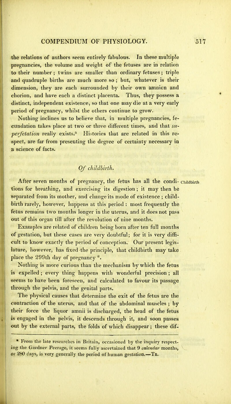 COMPENDIUM OF PHYSIOLOGY. the relations of authors seem entirely fabulous. In these multiple pregnancies, the volume and weight of the fetuses are in relation to their number ; twins are smaller than ordinary fetuses ; triple and quadruple births are much more so ; but, whatever is their dimension, they are each surrounded by their own amnicn and chorion, and have each a distinct placenta. Thus, they possess a ■ distinct, independent existence, so that one may die at a very early ^ period of pregnancy, whilst the others continue to grow. ^ Nothing inclines us to believe that, in multiple pregnancies, fe- I cundation takes place at two or three different times, and that su- i perfitation really exists.^ Histories that are related in this re- Î spect, are far from presenting the degree of certainty necessary in I a science of facts. OJ~ childbirth. *■1 After seven months of pregnancy, the fetus has all the condi- :i tions for breathing, and exercising its digestion ; it may then be {separated from its mother, and change its mode of existence ; child- birth rarely, however, happens at this period : most frequently the fetus remains two months longer in the uterus, and it does not pass out of this organ till after the revolution of nine months. Examples are related of children being born after ten full months I of gestation, but these cases are very doubtful; for it is very diffi- Î cult to know exactly the period of conception. Our present legis- '! lature, however, has fixed the principle, that childbirth may take place the 299th day of pregnancy *. I Nothing is more curious than the mechanism by which the fetus is expelled ; every thing happens with wonderful precision ; all seems to have been foreseen, and calculated to favour its passage through the pelvis, and the genital parts. The physical causes that determine the exit of the fetus are the contraction of the uterus, and that of the abdominal muscles ; by their force the liquor amnii is discharged, the head of the fetus ; is engaged in the pelvis, it descends through it, and soon passes out by the external parts, the folds of which disappear ; these dif- 517 Childbirth / • From the late researches in Britain, occasioned by the inquirj’ respect- ing the Gardner Peerage, it seems fully ascertained that 9 calendar months, pr 280 days, is very generally the period of human gestation.—Ta.