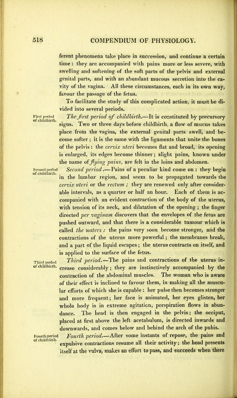 First n?no(i of childbirth. Second period of childbirth. Third period of childbirth. Fourth period of childbirth. ferent phenomena take place in succession, and continue a certain time : they are accompanied with pains more or less severe, with swelling and softening of the soft parts of the pelvis and external genital parts, and with an abundant mucous secretion into the ca- vity of the vagina. All these circumstances, each in its own way, favour the passage of the fetus. To facilitate the study of this complicated action, it must be di- vided into several periods. The^first period of childbirth.—It is constituted by precursory signs. Two or three days before childbirth, a flow of mucus takes place from the vagina, the external genital parts swell, and be- come softer ; it is the same with the ligaments that unite the bones of tbe pelvis : the cervix uteri becomes flat and broad, its opening is enlarged, its edges become thinner; slight pains, known under the name of flying pains, are felt in the loins and abdomen. Second period.— Pains of a peculiar kind come on : they begin in the lumbar region, and seem to be propagated towards the cervix uteri or the rectum ; they are renewed only after consider- able intervals, as a quarter or half an hour. Each of them is ac- companied with an evident contraction of the body of the uterus, with tension of its neck, and dilatation of the opening ; the finger directed per vaginam discovers that the envelopes of the fetus are pushed outward, and that there is a considerable tumour which is called the waters : the pains very soon become stronger, arid the contractions of the uterus more powerful ; tbe membranes break, and a part of the liquid escapes ; the uterus contracts on itself, and is applied to the surface of the fetus. Third period.—The pains and contractions of the uterus in- crease considerably ; they are instinctively accompanied by the contraction of the abdominal muscles. The woman who is aware of their effect is inclined to favour them, in making all the muscu- lar efforts of which she is capable : her pulse then becomes stronger and more frequent; her face is animated, her eyes glisten, her whole body is in extreme agitation, perspiration flows in abun- dance. The head is then engaged in the pelvis; the occiput, placed at first above tbe left acetabulum, is directed inwards and downwards, and comes below and behind the arch of the pubis. Fourth period.—After some instants of repose, the pains and expulsive contractions resume all their activity ; the head presents itself at the vulva, makes an effort to pass, and succeeds when there