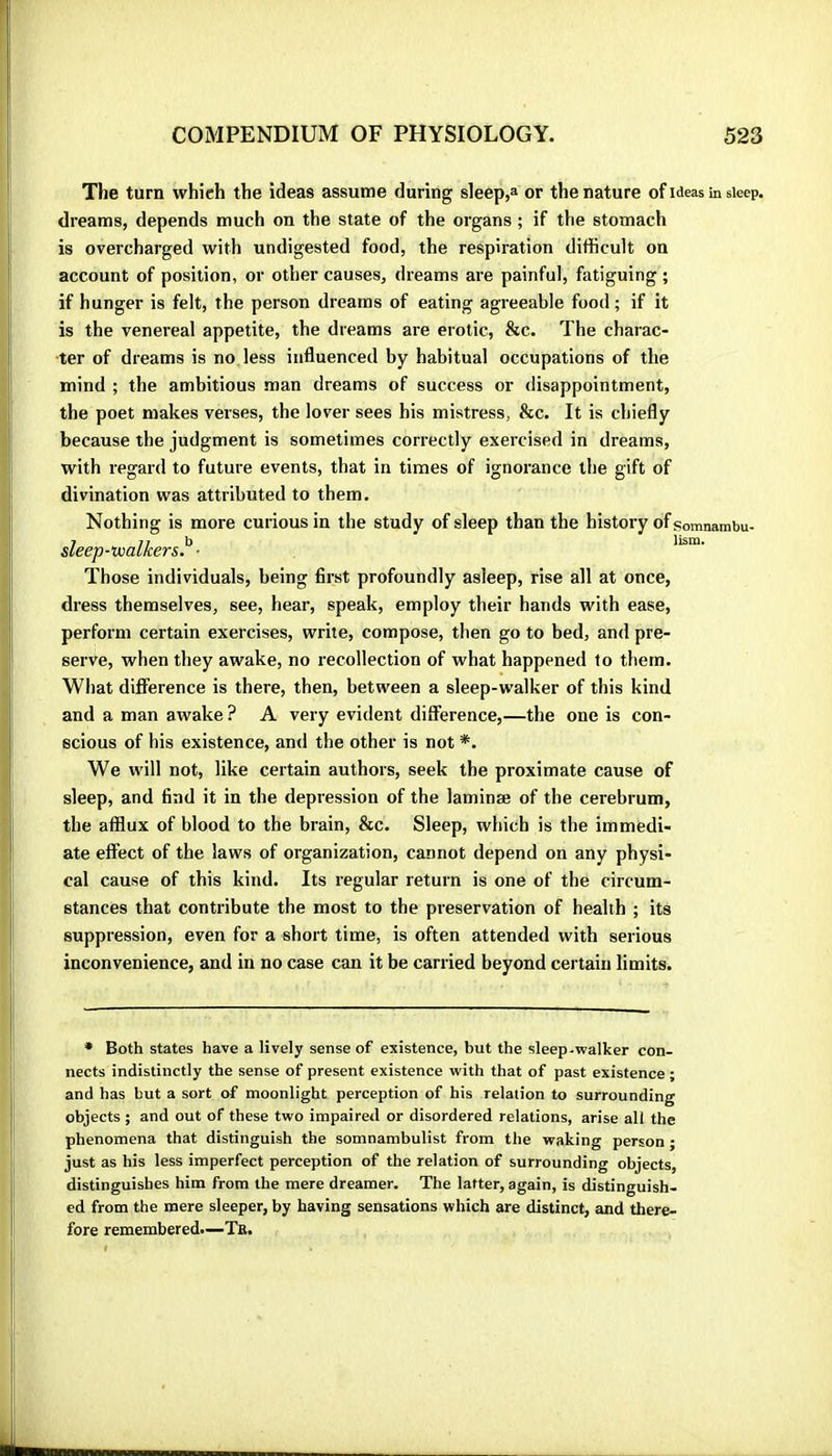 The turn which the ideas assume during sleep,» or the nature of ideas in sleep, dreams, depends much on the state of the organs ; if the stomach is overcharged with undigested food, the respiration difficult on account of position, or other causes, dreams are painful, fatiguing ; if hunger is felt, the person dreams of eating agreeable food; if it is the venereal appetite, the dreams are erotic, &c. The charac- ter of dreams is no less influenced by habitual occupations of the mind ; the ambitious man dreams of success or disappointment, the poet makes verses, the lover sees his mistress, &c. It is chiefly because the judgment is sometimes correctly exercised in dreams, with regard to future events, that in times of ignorance the gift of divination was attributed to them. Nothing is more curious in the study of sleep than the history of somnambu- sleep-Viialkers}^ • Those individuals, being first profoundly asleep, rise all at once, dress themselves, see, hear, speak, employ their hands with ease, perform certain exercises, write, compose, then go to bed, and pre- serve, when they awake, no recollection of what happened to them. What difference is there, then, between a sleep-walker of this kind and a man awake ? A very evident difference,—the one is con- scious of his existence, and the other is not *. We will not, like certain authors, seek the proximate cause of sleep, and find it in the depression of the laminæ of the cerebrum, the afflux of blood to the brain, &c. Sleep, which is the immedi- ate effect of the laws of organization, cannot depend on any physi- cal cause of this kind. Its regular return is one of the circum- stances that contribute the most to the preservation of health ; its suppression, even for a short time, is often attended with serious inconvenience, and in no case can it be carried beyond certain limits. ♦ Both states have a lively sense of existence, but the sleep-walker con- nects indistinctly the sense of present existence with that of past existence ; and has but a sort of moonlight perception of his relation to surrounding objects ; and out of these two impaired or disordered relations, arise all the phenomena that distinguish the somnambulist from the waking person ; just as his less imperfect perception of the relation of surrounding objects, distinguishes him from the mere dreamer. The latter, again, is distinguish- ed from the mere sleeper, by having sensations which are distinct, and there- fore remembered—Te.