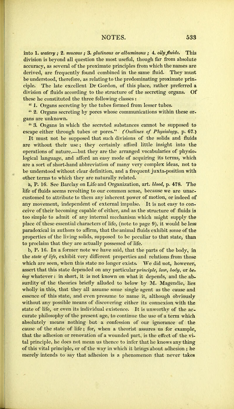 into 1. watery ; 2. mucous ; 3. glutinous or alhuminous ; 4. oily fluids. This division is beyond all question the most useful, though far from absolute accuracy, as several of the proximate principles from which the names are derived, are frequently found combined in the same fluid. They must be understood, therefore, as relating to the predominating proximate prin- ciple. The late excellent Dr Gordon, of this place, rather preferred a division of fluids according to the structure of the secreting organs. Of these he constituted the three following classes ; “ 1. Organs secreting by the tubes formed from lesser tubes. “ 2. Organs secreting by pores whose communications within these or- gans are unknown. “ 3. Oigans in which the secreted substances cannot be supposed to escape either through tubes or pores.” (Outlines of Physiology., p. 67.) It must not be supposed that such divisions of the solids and fluids are without their use ; they certainly afford little insight into the operations of nature,—but they are the arranged vocabularies of physio- logical language, and afford an easy mode of acquiring its terms, which are a sort of short-hand abbreviation of many very complex ideas, not to be understood without clear definition, and a frequent juxta-position with other terms to which they are naturally related. h, P. 16. See Barclay on Life and Organization, art. Hood, p. 478. The life of fluids seems revolting to our common sense, because we are unac- customed to attribute to them any inherent power of motion, or indeed of any movement, independent of external impulse. It is not easy to con- ceive of their becoming capable of either, and as the structure of fluids is too simple to admit of any internal mechanism which might supply the place Of these essential characters of life, (note to page 9), it would be less paradoxical in authors to affirm, that the animal fluids exhibit sojue of the properties of the living solids, supposed to be peculiar to that state, than to proclaim that they are actually possessed of life. b, P. 16. In a former note we have said, that the parts of the body, in the state of life, exhibit very different properties and relations from those which are seen, w'hen this state no longer exists. We did not, however, assert that this state depended on any particular jormcijole, law, body, or be- ing whatever : in short, it is not known on what it depends, and the ab- surdity of the theories briefly alluded to below by M. Magendie, lies wholly in this, that they aU assume some single agent as the cause and essence of this state, and even presume to name it, although obviously without any possible means of discovering either its connexion with the state of life, or even its individual existence. It is unworthy of the ac- curate philosophy of the present age, to continue the use of a term which absolutely means nothing but a confession of our ignorance of the cause of the state of life ; for, when a theorist assures us for example, that the adhesion or renovation of a wounded part, is the effect of the vi- tal principle, he does not mean us thence to infer that he knows any thing of this vital principle, or of the way in which it brings about adhesion ; he merely intends to say that atlhesion is a phenomenon tliat never takes