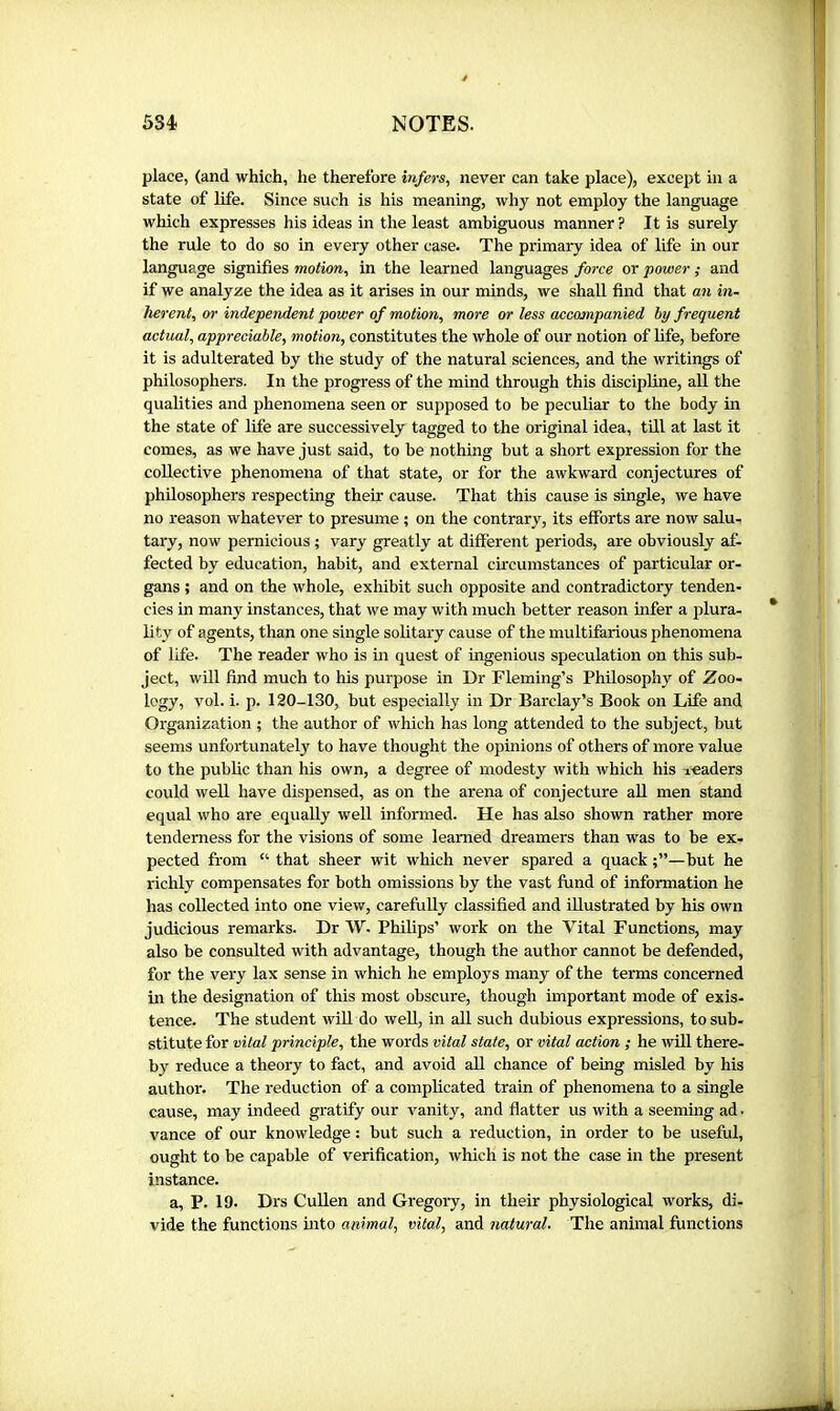 place, (and which, he therefore infers, never can take place), except in a state of life. Since such is his meaning, why not employ the language which expresses his ideas in the least ambiguous manner? It is surely the rule to do so in every other case. The primary idea of life in our language signifies motion, in the learned languages force or power ; and if we analyze the idea as it arises in our minds, we shall find that an in- herent, or independent power of motion, more or less accompanied by frequent actual, appreciable, motion, constitutes the whole of our notion of life, before it is adulterated by the study of the natural sciences, and the writings of philosophers. In the progress of the mind through this discipline, aU the qualities and phenomena seen or supposed to be peculiar to the body in the state of life are successively tagged to the original idea, till at last it comes, as we have just said, to be nothing but a short expression for the collective phenomena of that state, or for the awkward conjectures of philosophers respecting their cause. That this cause is single, we have no reason whatever to presume ; on the contrary, its efforts are now salu- tary, now pernicious ; vary greatly at different periods, are obviously af- fected by education, habit, and external circumstances of particular or- gans ; and on the whole, exhibit such opposite and contradictory tenden- cies in many instances, that we may with much better reason infer a plura- lity of agents, than one single solitary cause of the multifarious phenomena of life. The reader who is in quest of ingenious speculation on this sub- ject, will find much to his purpose in Dr Fleming’s Philosophy of Zoo- logy, vol. i. p. 120-130, but especially in Dr Barclay’s Book on Life and Organization ; the author of which has long attended to the subject, but seems unfortunately to have thought the opinions of others of more value to the public than his own, a degree of modesty with which his readers could well have dispensed, as on the arena of conjecture aU men stand equal who are equally well informed. He has also shown rather more tenderness for the visions of some learned dreamers than was to be ex- pected from “ that sheer wit which never spared a quack but he richly compensates for both omissions by the vast fund of information he has collected into one view, carefully classified and illustrated by his own judicious remarks. Dr W. Philips’ work on the Vital Functions, may also be consulted with advantage, though the author cannot be defended, for the very lax sense in which he employs many of the terms concerned in the designation of this most obscure, though important mode of exis- tence. The student wffl do well, in aU such dubious expressions, to sub- stitutefor citai principle, the words vital state, or vital action ; he will there- by reduce a theory to fact, and avoid all chance of being misled by his author. The reduction of a complicated train of phenomena to a single cause, may indeed gratify our vanity, and flatter us with a seemhig ad. vance of our knowledge : but such a reduction, in order to be useful, ought to be capable of verification, which is not the case in the present instance. a, P. 19. Drs Cullen and Gregory, in their physiological works, di- vide the functions into animal, vital, and natural. The animal functions