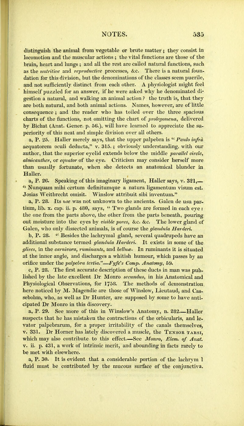 distinguish the animal from vegetable or brute matter ; they consist hi locomotion and the muscular actions ; the vital functions are those of the brain, heart and lungs ; and all the rest are called natural functions, such as the nutritive and reproductive processes, &c. There is a natural foun- dation for this division, but the denominations of the classes seem puerile, and not sufficiently distinct from each other. A physiologist might feel himself puzzled for an answer, if he were asked why he denominated di- gestion a natural, and walking an animal action ? the truth is, that they are both natural, and both animal actions. Names, however, are of little consequence ; and the reader who has toiled over the three spacious charts of the functions, not omitting the chart of prolegomena, delivered by Bichat (Anat. Gener, p. 56.), wifi, have learned to appreciate the su- periority of this neat and simple division over all others. a, P. 25. Haller merely says, that the upper palpebra is “ Paulo infra aequatorem oculi deducta,” v. 315. ; obviously understanding, with our author, that the superior eyelid extends below the middle parallel oirele, almicanther, or equator of the eye. Criticism may consider herself more than usually fortunate, when she detects an anatomical blunder in Haller. a, P. 26. Speaking of this imaginary ligament, HaUer says, v. 321,— “ Nunquam mihi certum definitumque a natura ligamentum visum est. Josias Weitbrecht omisit. Winslow attribuit sibi inventum.” a, P. 28. Its use was not unknown to the ancients. Galen de usu par- tium, lib. X. cap. Ü. p. 480, says, “ Two glands are formed in each eye : the one from the parts above, the other from the parts beneath, pouring out moisture into the eyes by visible pores, &c. &c. The lower gland of Galen, who only dissected animals, is of course the glandula Harderi. b, P. 28. “ Besides the lachrymal gland, several quadrupeds have an additional substance termed glandula Harderi. It exists in some of the glires, in the carnivora, ruminants, and belluœ. In ruminants it is situated at the inner angle, and discharges a whitish humour, which passes bj^ an orifice under the palpebra tertia.—Fyfe's Cotrip. Anatomy, 5Ü. c, P. 28. The first accurate description of these ducts in man was pub- lished by the late excellent Dr Monro secundus, in his Anatomical and Physiological Observations, for 1758. The methods of demonstration here noticed by M. Magendie are those of Winslow, Lieutaud, and Cas- sebohm, who, as well as Dr Hunter, are supposed by some to have anti- cipated Dr Monro in this discovery. a, P. 29. See more of this in Winslow’s Anatomy, n. 282 Haller suspects that he has mistaken the contractions of the orbicularis, and le- vator palpebrarum, for a proper irritability of the canals themselves, V. 331. Dr Horner has lately discovered a muscle, the Tensor tarsi, which may also contribute to this effect.—See Monro, Elem. of Anat. V. ii. p. 431, a work of intrinsic merit, and aboimding in facts rarely to be met with elsewhere. a, P. 30. It is evident that a considerable portion of the lachrym 1 fluid must be contributed by the mucous surface of the conjunctiva.