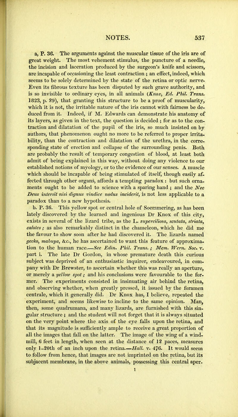 a, P. 36. The arguments against the muscular tissue of the iris are of great weight. The most vehement stimulus, the puncture of a needle, the incision and laceration produced by the surgeon’s knife and scissors, are incapable of occasioning the least contraction ; an effect, indeed, which seems to be solely determined by the state of the retina or optic nerve. Even its fibrous texture has been disputed by such grave authority, and is so invisible to ordinary eyes, in all animals {Knoæ, Ed. Phil. Trans. 1823, p. 29), that granting this structure to be a proof of muscularity, which it is not, the irritable nature of the iris cannot with fairness be de- duced from it. Indeed, if M. Edwards can demonstrate his anatomy of its layers, as given in the text, the question is decided ; for as to the con- traction and dilatation of the pupil of the iris, so much insisted on by authors, that phenomenon ought no more to be referred to proper irrita- bility, than the contraction and dilatation of the urethra, in the corre- sponding state of erection and collapse of the surrounding penis. Both are probably the result of temporary congestion of blood, at least both admit of being explained in this way, without doing any violence to our established notions of myology, or to the evidence of our senses. A muscle which should be incapable of being stimulated of itself, though easily af- fected through other organs, affords a tempting paradox : but such orna- ments ought to be added to science with a sparing hand ; and the Nec Deus iritersit nisi dignus vindice nodus inciderit, is not less applicable to a paradox than to a new hypothesis. b. P. 36. This yellow spot or central hole of Soemmering, as has been lately discovered by the learned and ingenious Dr Knox of this city, exists in several of the lizard tribe, as the L. superciliosa, scutata, striata, ealotes ; as also remarkably distinct in the chameleon, which he did me the favour to show soon after he had discovered it. The lizards named gecko, mabuya. See., he has ascertained to want this feature of approxima- tion to the human race—See Edin. Phil. Trans. ; Mem. Wern. Soc. v. part i. The late Dr Gordon, in whose premature death this curious subject was deprived of an enthusiastic inquirer, endeavoured, in com- pany with Dr Brewster, to ascertain whether this was really an aperture, or merely a yellow spot ; and his conclusions were favourable to the for- mer. The experiments consisted in insinuating air behind the retina, and observing whether, when greatly pressed, it issued by the foramen centrale, which it generally did. Dr Knox has, I believe, repeated the experiment, and seems likewise to incline to the same opinion. Man, then, some quadrumana, and many lizards, are furnished with this sin- gular structure ; and the student will not forget that it is always situated on the very point where the axis of the eye falls upon the retina, and that its magnitude is sufficiently ample to receive a great proportion of all the images that fall on the latter. The image of the wing of a wind- mill, 6 feet in length, when seen at the distance of 12 paces, measures only l-20th of an inch upon the retina.—Hall. v. 476. It would seem to follow from hence, that images are not imprinted on the retina, but its subjacent membrane, in the above animals, possessing this central aper- 1