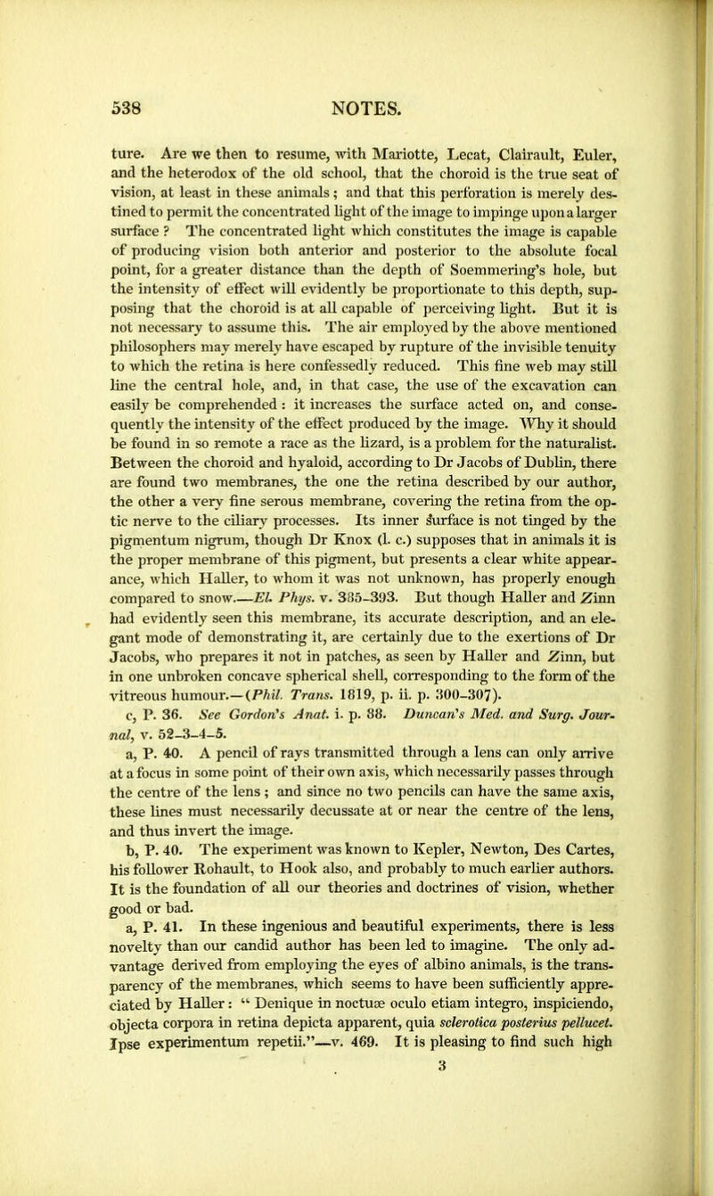 ture. Are we then to resume, with Mariette, Lecat, Clairault, Euler, and the heterodox of the old school, that the choroid is the true seat of vision, at least in these animals ; and that this perforation is merely des- tined to permit the concentrated light of the image to impinge upon a larger surface ? The concentrated light which constitutes the image is capable of producing vision both anterior and posterior to the absolute focal point, for a greater distance than the depth of Soemmering’s hole, but the intensity of effect will evidently be proportionate to this depth, sup- posing that the choroid is at all capable of perceiving light. But it is not necessary to assume this. The air employed by the above mentioned philosophers may merely have escaped by rupture of the invisible tenuity to which the retina is here confessedly reduced. This fine web may still line the central hole, and, in that case, the use of the excavation can easily be comprehended : it increases the surface acted on, and conse- quently the intensity of the effect produced by the image. Why it should be found in so remote a race as the lizard, is a problem for the naturalist. Between the choroid and hyaloid, according to Dr Jacobs of Dublin, there are found two membranes, the one the retina described by our author, the other a very fine serous membrane, covering the retina from the op- tic nerve to the ciliary processes. Its inner lurface is not tinged by the pigmentum nigrum, though Dr Knox (1. c.) supposes that in animals it is the proper membrane of this pigment, but presents a clear white appear- ance, which HaUer, to whom it was not unknown, has properly enough compared to snow EL Phys. v. 385-393. But though Haller and Zinn had evidently seen this membrane, its accurate description, and an ele- gant mode of demonstrating it, are certainly due to the exertions of Dr Jacobs, who prepares it not in patches, as seen by Haller and Zinn, but in one unbroken concave spherical shell, corresponding to the form of the vitreous humour.—(Phil. Trans. 1819, p. ii. p. 300-307). c, P. 36. See Gordon's Anal. i. p. 88. Duncan's Med. and Surg. Jour- nal, V. 52-3-4-5. a, P. 40. A pencil of rays transmitted through a lens can only arrive at a focus in some point of their own axis, which necessarily passes through the centre of the lens ; and since no two pencils can have the same axis, these lines must necessarily decussate at or near the centre of the lens, and thus invert the image. b, P. 40. The experiment was known to Kepler, Newton, Des Cartes, his follower Rohault, to Hook also, and probably to much earlier authors. It is the foundation of aU our theories and doctrines of vision, whether good or bad. a, P. 41. In these ingenious and beautiful experiments, there is less novelty than our candid author has been led to imagine. The only ad- vantage derived from employing the eyes of albino animals, is the trans- parency of the membranes, which seems to have been sufficiently appre- ciated by HaUer : “ Denique in noctuæ oculo etiam integro, inspiciendo, objecta corpora in retina depicta apparent, quia sclerotica posterius pellucef. Ipse experimentum repetii.”—v. 469. It is pleasing to find such high 3