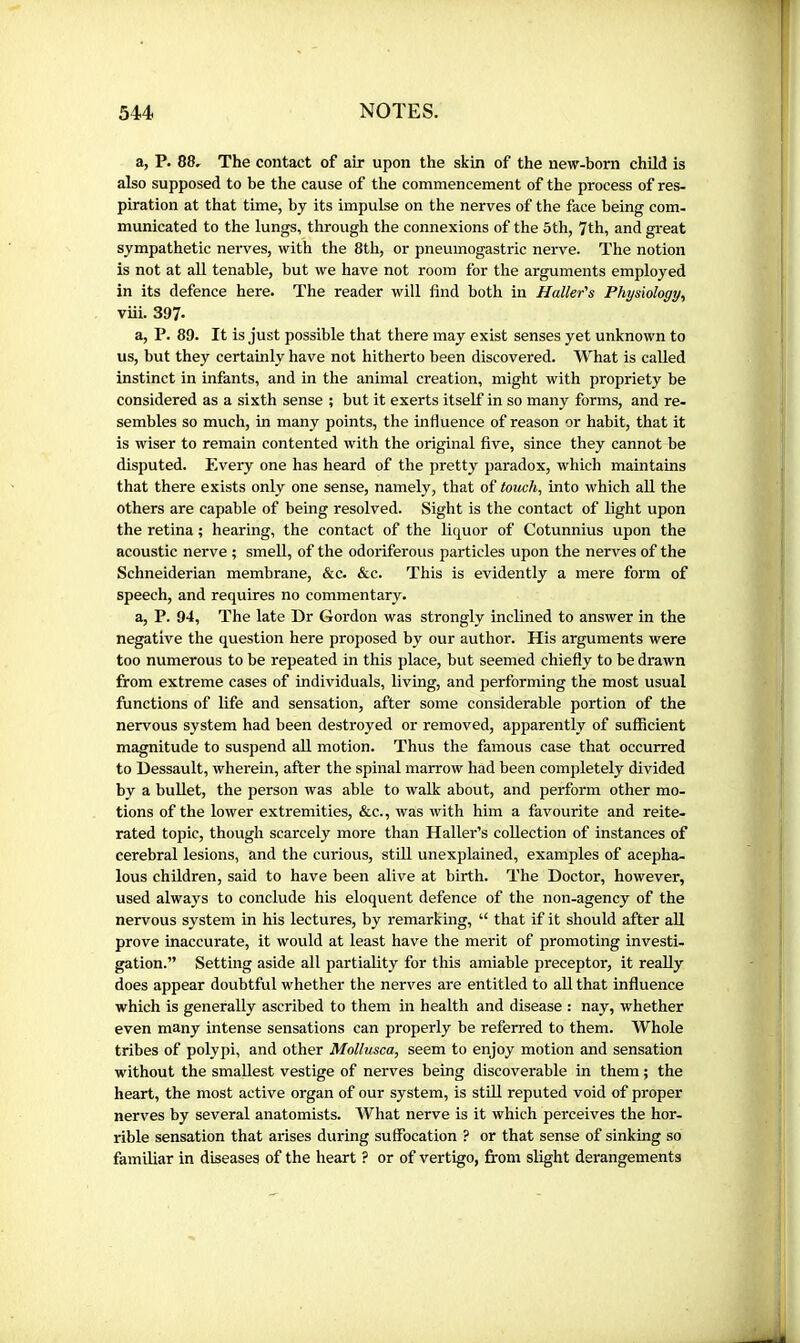 a, P. 88, The contact of air upon the skin of the new-born child is also supposed to be the cause of the commencement of the process of res- piration at that time, by its impulse on the nerves of the face being com- municated to the lungs, through the connexions of the 5th, 7th, and great sympathetic nerves, with the 8th, or pneumogastric nerve. The notion is not at all tenable, but we have not room for the arguments employed in its defence here. The reader will find both in Haller's Physiology, viii. 397. a, P. 89. It is just possible that there may exist senses yet unknown to us, but they certainly have not hitherto been discovered. What is called instinct in infants, and in the animal creation, might with propriety be considered as a sixth sense ; but it exerts itself in so many forms, and re- sembles so much, in many points, the infiuence of reason or habit, that it is wiser to remain contented with the original five, since they cannot be disputed. Every one has heard of the pretty paradox, which maintains that there exists only one sense, namely, that of touch, into which aU the others are capable of being resolved. Sight is the contact of light upon the retina ; hearing, the contact of the liquor of Cotunnius upon the acoustic nerve ; smell, of the odoriferous particles upon the nerves of the Schneiderian membrane, &c. &c. This is evidently a mere form of speech, and requires no commentary. a, P. 94, The late Dr Gordon was strongly inclined to answer in the negative the question here proposed by our author. His arguments were too numerous to be repeated in this place, but seemed chiefly to be drawn from extreme cases of individuals, living, and performing the most usual functions of life and sensation, after some considerable portion of the nervous system had been destroyed or removed, apparently of sufficient magnitude to suspend all motion. Thus the famous case that occurred to Dessault, wherein, after the spinal marrow had been completely divided by a buUet, the person was able to walk about, and perform other mo- tions of the lower extremities, &c., was with him a favourite and reite- rated topic, though scarcely more than Haller’s collection of instances of cerebral lesions, and the curious, stUl unexplained, examples of acepha- lous children, said to have been alive at birth. The Doctor, however, used always to conclude his eloquent defence of the non-agency of the nervous system in his lectures, by remarking, “ that if it should after all prove inaccurate, it would at least have the merit of promoting investi- gation.” Setting aside ali partiality for this amiable preceptor, it really does appear doubtful whether the nerves are entitled to all that influence which is generally ascribed to them in health and disease : nay, whether even many intense sensations can properly be referred to them. Whole tribes of polypi, and other Mollusca, seem to enjoy motion and sensation without the smallest vestige of nerves being discoverable in them ; the heart, the most active organ of our system, is stUl reputed void of proper nerves by several anatomists. What nerve is it which perceives the hor- rible sensation that arises during suffocation ? or that sense of sinking so familiar in diseases of the heart ? or of vertigo, from slight derangements