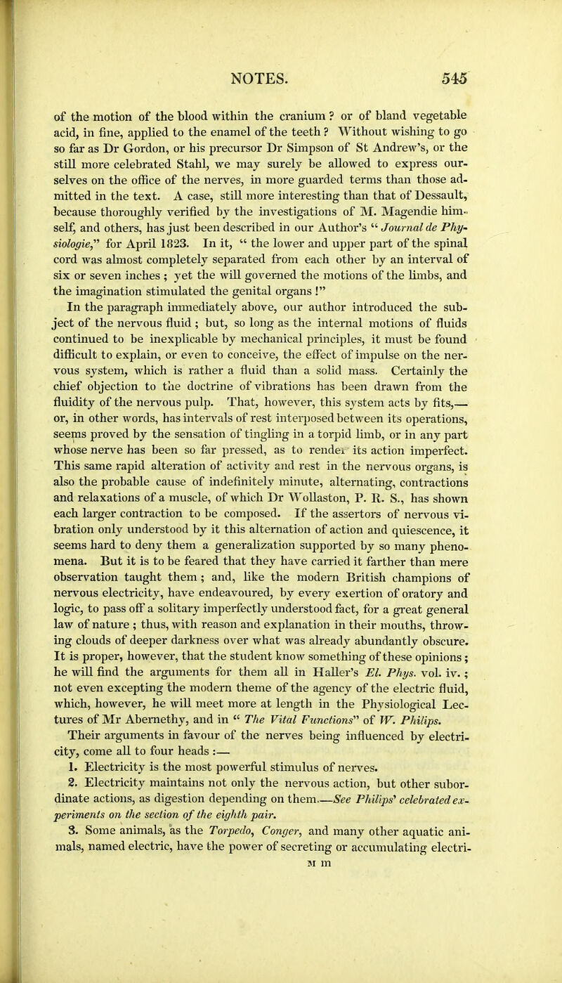of the motion of the blood within the cranium ? or of bland vegetable acid, in fine, applied to the enamel of the teeth ? Without wishing to go so far as Dr Gordon, or his precursor Dr Simpson of St Andrew’s, or the still more celebrated Stahl, we may surely be allowed to express our- selves on the office of the nerves, in more guarded terms than those ad- mitted in the text. A case, stiU. more interesting than that of Dessault, because thoroughly verified by the investigations of M. Magendie him- self, and others, has just been described in our Author’s “ Journal de Phy- siologie,'’’ for April 1823. In it, “ the lower and upper part of the spinal cord was almost completely separated from each other by an interval of six or seven inches ; yet the wül governed the motions of the Hm'os, and the imagination stimulated the genital organs !” In the paragraph immediately above, our author introduced the sub- ject of the nervous fluid ; but, so long as the internal motions of fluids continued to be inexplicable by mechanical principles, it must be found difficult to explain, or even to conceive, the effect of impulse on the ner- vous system, which is rather a fluid than a solid mass. Certainly the chief objection to the doctrine of vibrations has been drawn from the fluidity of the nervous pulp. That, however, this system acts by fits,— or, in other words, has intervals of rest interposed between its operations, seems proved by the sensation of tingling in a torpid limb, or in any part whose nerve has been so far pressed, as to rendei its action imperfect. This same rapid alteration of activity and rest in the nervous organs, is also the probable cause of indefinitely minute, alternating, contractions and relaxations of a muscle, of which Dr Wollaston, P. R. S., has shown each larger contraction to be composed. If the assertors of nervous vi- bration only understood by it this alternation of action and quiescence, it seems hard to deny them a generalization supported by so many pheno- mena. But it is to be feared that they have carried it farther than mere observation taught them ; and, like the modern British champions of nervous electricity, have endeavoured, by every exertion of oratory and logic, to pass off a solitary imperfectly understood fact, for a great general law of nature ; thus, with reason and explanation in their mouths, throw- ing clouds of deeper darkness over what was already abundantly obscure. It is proper, however, that the student know something of these opinions ; he wül find the arguments for them all in Haller’s El. Phys. vol. iv. ; not even excepting the modern theme of the agency of the electric fluid, which, however, he will meet more at length in the Physiological Lec- tures of Mr Abemethy, and in “ The Vital Functions of W. Philips. Their arguments in favour of the nerves being influenced by electri- city, come all to four heads :— 1. Electricity is the most powerful stimulus of nerves. 2. Electricity maintains not only the nervous action, but other subor- dinate actions, as digestion depending on them See Philips' celebrated ex- periments on the section of the eighth pair. 3. Some animals, as the Torpedo, Conger, and many other aquatic ani- mals, named electric, have the power of secreting or accumulating electri- 51 m