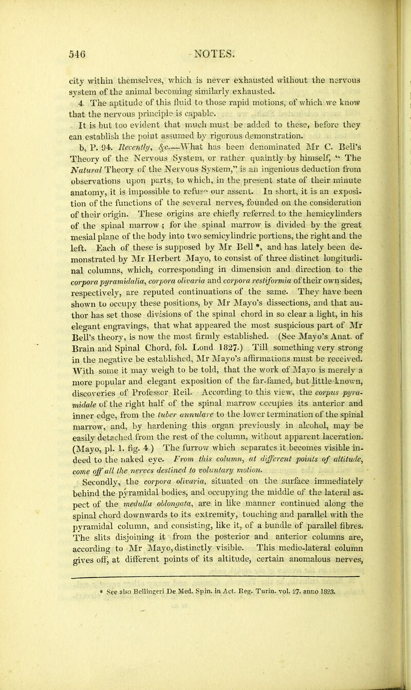 city within themselves, which is never exhausted without the nervous system of the animal becoming similarly exhausted. 4. The aptitude of this fluid to those rapid motions, of which we know that the neiwous principle is capable. It is but too evident that much must be added to these, before they can establish the point assumed by rigorous demonstration. b, T. 94. Beccntly, —What has been denominated Mr C. Bell’s Theory of the Nervous System, or rather quaintly by himself, “ The Natural Theory of the Nervous System,” is an ingenious deduction from observations upon parts, to which, in the present state of their minute anatomy, it is impossible to refuse our assent. In short, it is an exposi- tion of the functions of the several nerves, founded on the consideration of their origin. These origins are chiefly referred to the hemicylinders of the spinal marrow ; for the spinal marrow is divided by the great mesial plane of the body into two semicylindric portions, the right and the left. Each of these is supposed by Mr EeU *, and has lately been de- monstrated by Mr Herbert Mayo, to consist of three distinct longitudi- nal columns, which, corresponding in dimension and direction to the corpora pyramidalia, corpora olivaria and corpora resiiformia of their own sides, respectively, are reputed continuations of the same. They have been shown to occupy these positions, by IMr Mayo’s dissections, and that au- thor has set those divisions of the spinal chord in so clear a light, in his elegant engravings, that what appeared the most suspicious part of JMr Bell’s theory, is now the most firmly established. (See Mayo’s Anat. of Brain and Spinal Chord, fob Lond 1827-) Till something very strong in the negative be established, Mr Mayo’s affirmations must be received. With some it may weigh to be told, that the work of IMayo is merely a more popular and elegant exposition of the far-famed, but little-known, discoveries of Professor Beil. According to this view, the corpus pyra- midale of the right half of the spinal man-ow occupies its anterior and inner edge, from the tuber annulare to the lower termination of the spinal marrow, and, by hardenmg this organ previously in alcohol, may be easily detached from the rest of the column, without apparent laceration. (Mayo, pi. 1. fig. 4.) The furrow which separates it becomes visible in- deed to the naked eye. From this colwnn, at different points of altitude, come off all the nerves destined to voluntary motion. Secondly, the corpora olivaria, situated on the surface immediately behind the pyramidal bodies, and occupying the middle of the lateral as- pect of the medulla oblongata, are in like manner continued along the spinal chord downwards to its extremity, touching and parallel with the pyramidal column, and consisting, like it, of a bundle of parallel fibres. The slits disjoining it from the posterior and anterior columns are, according to Air Mayo, distinctly visible. This medio-lateral column gives off, at different points of its altitude, certain anomalous nerves, * See also Bellhigeri De Med. Spin, in Aet. Reg. Turin, vol. 27. anno 1823.