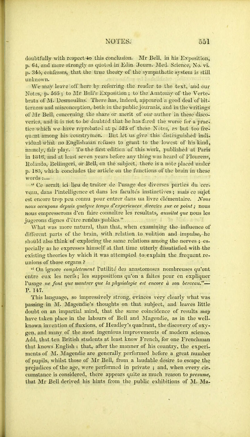 doubtfully with respect-to this conclusion. Mr Eell, in his Exposition, p. 64, and more strongly as quoted in Edin. Journ. Med. Science, No. vi. ij. 345, confesses, that the tme theory of the sympathetic system is stUl unknown. We may leave off here by referring the reader to the text, and our Notes, p. 565 ; to Mr Bell’s Exposition ; to the Anatomy of the Verte- brata of M. Eesraoulins. There has, indeed, appeared a good deal of bit- terness and misconception, both in the public journals, and in the writings of Sir Bell, concerning the share or merit of our author in these disco- veries, and it is not to be doubted that he has fared the worse for a prac- tice which we have reprobated at p. 525 of these Notes, as but too fre- quent among his countrymen. But let us give this distinguished indi- vidual what no Englishman refuses to grant to the lowest of his kind, namely, fam play. To the first edition of this work, published at Paris in 1616, and at least seven years before any thing was heard of Flourens, Bolando, Belhngeri, or Bell, on the subject, there is a note placed under p. 185, which concludes the article on the functions of the brain in these words :— “ Ce serait ici lieu de traiter de l’usage des diverses parties du cer- vqau, dans l’intelligence et dans les facultés instinctives ; mais ce sujet est encore trop peu connu pour entrer dans un livre élémentaire. I^ous nous occupons depuis quelque temps d'experiences directes sur ce point ; nous nous empresserons d’en faire connaître les résultats, aussitôt que nous les jugerons dignes d’être rendus publics.” What was more natural, than that, when examining the influence of different parts of the brain, with relation to volition and impulse, he should also think of exploring the same relations among the nerves ; es- pecially as he expresses himself at that time utterly dissatisfied with the existing theories by which it was attemjited to explain the frequent re- unions of those organs ? ‘‘ On ignore complètement l’utilité des anastomoses nombreuses qu’ont entre eux les nerfs ; les suppositions qu’on a faites peur en expliquer l’usage ne font que montrer que la physiologie est encm'e à son berceau.— P. 147. This language, so impressively strong, evinces very clearly what was passmg in M. Magendie’s thoughts on that subject, and leaves little doubt on an impartial mind, that the same coincidence of results may have taken place in the labours of Bell and Magendie, as in the well- known invention of fluxions, of Headley’s quadrant, the discovery of oxy- gen, and many of the most ingenious improvements of modern science. Add, that ten British students at least know French, for one Frenchman that knows English : that, after the manner of his country, the experi- ments of M. Magendie are generally performed before a great number of pupils, whilst those of Mr Bell, from a laudable desire to escape the prejudices of the age, were performed in private ; and, when every cir- cumstance is considered, there appears quite as much reason to presume, that Mr Bell derived his hints from the public exhibitions of M. IMa-