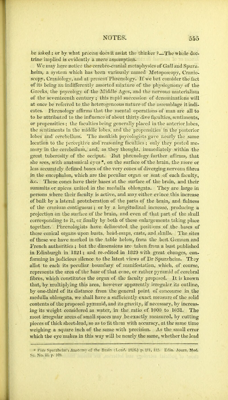 be asked ; or by what process does it assist the thinker ? The whole doc- trine implied is evidently a mere assumption. We may here notice the cerebro-cranial metaphysics of GaU and Spurü- heim, a system which has been variously named Metoposcopy, Cranio- scopy, Craniology, and at present’Phrenology. If we but consider the fact of its being an indifferently assorted mixture of the physiognomy of the Greeks, the psycology of the Middle Ages, and the nei’vous materialism of the seventeenth century ; this rapid succession of denominations v/ill at once be referred to the heterogeneous nature of the assemblage it indi- cates. Phrenology affirms that the mental operations of man are all to to be attributed to the influence of about thirty-five faculties, sentiments, or propensities ; the faculties being generally placed m the anterior lobes, the sentiments in the middle lobes, and the propensities in the posterior lobes and cerebellum. The monkish psycologists gave nearly the same location to the perceptive and reasoning faculties ; only they posted me- mory in the cerebellum, and, as they thought, immediately within the great tuberosity of the occiput. But phrenology further affirms, that she sees, witli anatomical eyes *, on the surface of the brain, the more or less accurately defined bases of the very cones of diverging nervous fibres in the encephalon, which are the peculiar organ or seat of each faculty, &c. These cones have their bases at the surface of the brain, and their summits or apices united in the meduUa oblongata. They are large in persons where their faculty is active, and may either evince this increase of bulk by a lateral protuberation of the parts of the brain, and fulness of the cranium contiguous ; or by a longitudinal increase, i^roducing a projection on the surface of the brain, and even of that part of the skuU corresponding to it, or finally by both of these enlargements taking place together. Phrenologists have delineated the positions of the bases of these conical organs upon busts, heàd-maps, casts, and skulls. The sites of these we have marked in the table below, from the best German and French authorities ; but the dimensions are taken from a bust published in Edmburgli in 1821; and re-edited in 1829 with great changes, con- forming in judicious silence to the latest views of Dr Spurzheim. They allot to each its peculiar boundary of manifestation, which, of course, represents the area of the base of that cone, or rather pyramid of cerebral fibres, which constitutes the organ of the faculty proposed. It is known that, by m.ultiplying this area, hov/^ever apparently iiregular its outline, by one-third of its distance from the general point of concourse in the meduUa oblongata, we shall have a sufficiently exact measure of the solid contents of the proposed pyramid, and its gravity, if necessary, by increas- ing its weight considered as water, in the ratio of 1009 to 1031. The most irregular areas of small spaces may be exactly measured, by cutting pieces of thick sheet-lead, so as to fit them with accuracy, at the same time weighing a square inch of the same with precision. As the small error which the eye makes in this way wül be nearly the same, whether the lead ^ Vide Spurzhdm’s AuatGBny of the I'rain (Lend. 18£6.) p. Ill, IÎ2. Edin. Journ. Med, He. No. Hi. p. K>î).