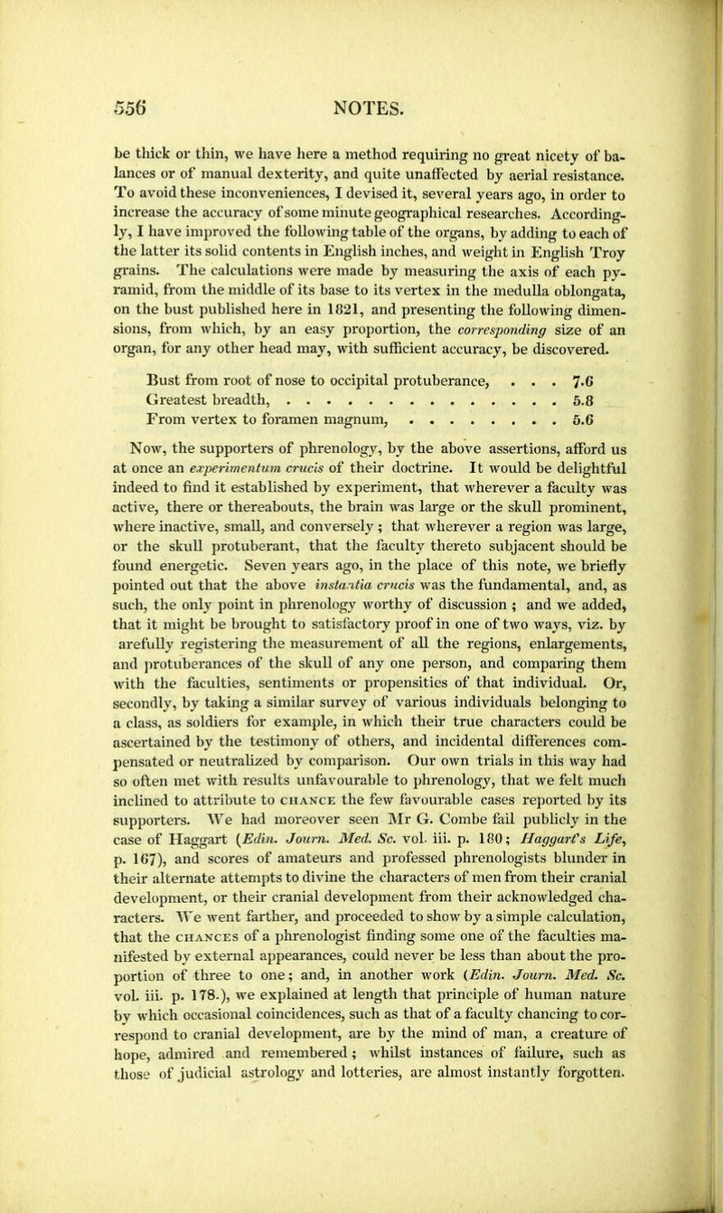 be thick or thin, we have here a method requiring no great nicety of ba- lances or of manual dexterity, and quite unaffected by aerial resistance. To avoid these inconveniences, I devised it, several years ago, in order to increase the accuracy of some minute geographical researches. According- ly, I have improved the following table of the organs, by adding to each of the latter its soHd contents in English inches, and weight m English Troy grains. The calculations were made by measuring the axis of each py- ramid, from the middle of its base to its vertex in the meduUa oblongata, on the bust published here in 1821, and presenting the following dimen- sions, from which, by an easy proportion, the corresponding size of an organ, for any other head may, with sufficient accuracy, be discovered. Bust from root of nose to occipital protuberance, . . . 7.6 Greatest breadth, 5.8 From vertex to foramen magnum, 6.6 Now, the supporters of phrenology, by the above assertions, afford us at once an experimentum crucis of their doctrine. It would be delightful indeed to find it established by experiment, that wherever a faculty was active, there or thereabouts, the brain was large or the skuU prominent, where inactive, small, and conversely ; that wherever a region was large, or the skuU protuberant, that the faculty thereto subjacent should be found energetic. Seven years ago, in the place of this note, we briefly pointed out that the above instantia crucis was the fundamental, and, as such, the only point in phrenology worthy of discussion ; and we added, that it might be brought to satisfactory proof in one of two ways, viz. by arefuUy registering the measurement of all the regions, enlargements, and protuberances of the skull of any one person, and comparing them with the faculties, sentiments or propensities of that individual. Or, secondly, by taking a similar survey of various individuals belonging to a class, as soldiers for example, in which their true characters could be ascertained by the testimony of others, and incidental differences com- pensated or neutralized by comparison. Our own trials in this way had so often met with results unfavourable to phrenology, that we felt much inclined to attribute to chance the few favourable cases reported by its supporters. We had moreover seen Mr G. Combe fail jjublicly in the case of Haggart (Edin. Journ. Med. Sc. voL iii. p. 180; Haggart's Life, p. 167), and scores of amateurs and professed phrenologists blunder in their alternate attempts to divine the characters of men from their cranial development, or their cranial development from their acknowledged cha- racters. We went farther, and proceeded to show by a simple calculation, that the chances of a phrenologist finding some one of the faculties ma- nifested by external appearances, could never be less than about the pro- portion of three to one ; and, in another work (Edin. Journ. Med. Sc. vol. iii. p. 178.), we explained at length that principle of human nature by which occasional coincidences, such as that of a faculty chancing to cor- respond to cranial development, are by the mind of man, a creature of hope, admired and remembered ; whilst instances of failure, such as those of judicial astrologj' and lotteries, are almost instantly forgotten.