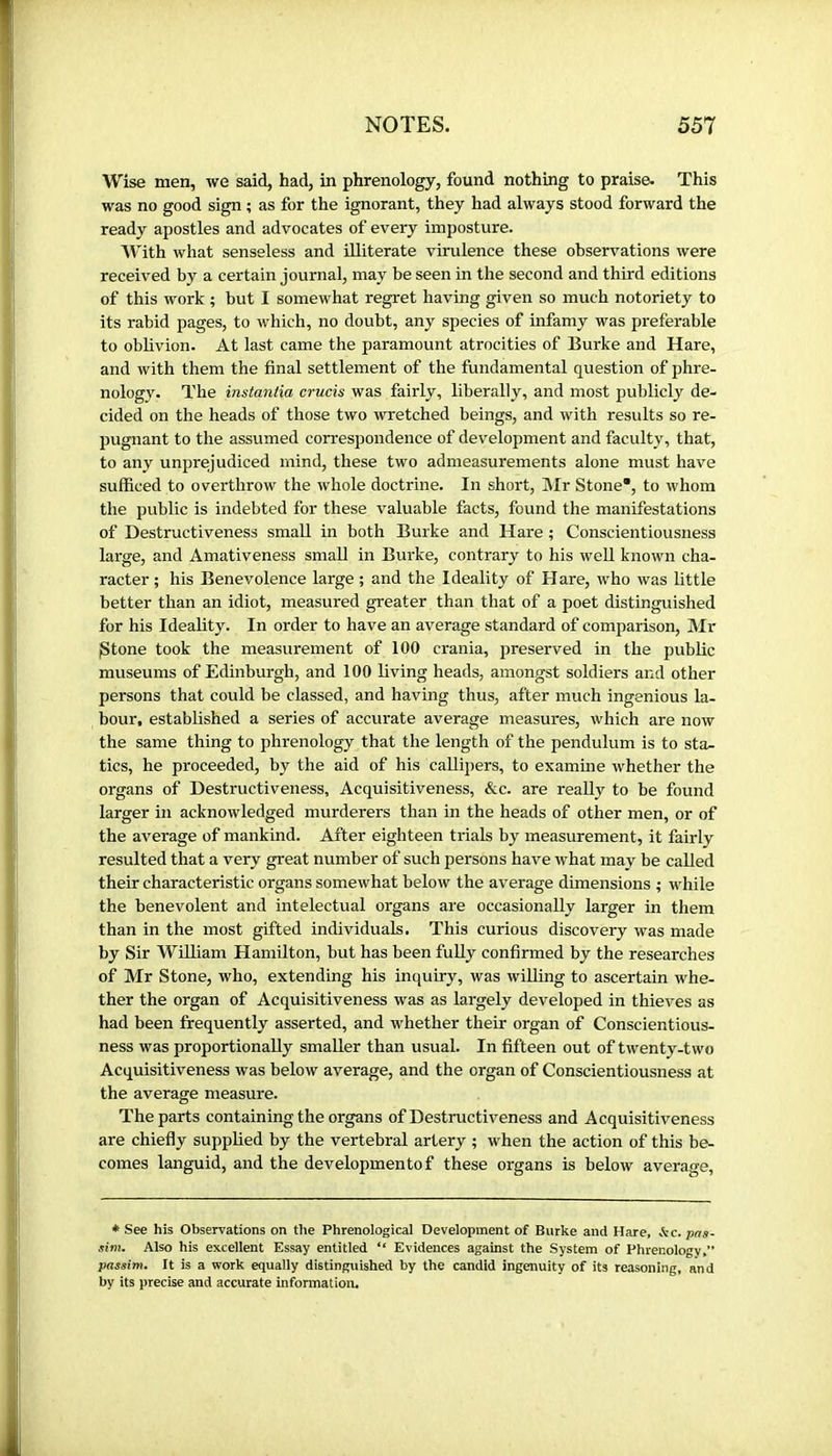 Wise men, we said, had, in phrenology, found nothing to praise. This was no good sign ; as for the ignorant, they had always stood forward the ready apostles and advocates of every imposture. AV'ith what senseless and illiterate virulence these observations were received by a certain journal, may be seen in the second and third editions of this work ; but I somewhat regret having given so much notoriety to its rabid pages, to which, no doubt, any species of infamy was preferable to oblivion. At last came the paramount atrocities of Burke and Hare, and with them the final settlement of the fundamental question of phre- nology. The instaniia cruets was fairly, liberally, and most publicly de- cided on the heads of those two wretched beings, and with results so re- pugnant to the assumed correspondence of development and faculty, that, to any unprejudiced mind, these two admeasurements alone must have sufficed to overthrow the whole doctrine. In short, ]\Ir Stone, to whom the public is indebted for these valuable facts, found the manifestations of Destructiveness small in both Burke and Hare ; Conscientiousness large, and Amativeness small in Burke, contrary to his well known cha- racter ; his Benevolence large ; and the Ideality of Hare, who was little better than an idiot, measured greater than that of a poet distinguished for his Ideality. In order to have an average standard of comparison, Mr gtone took the measurement of 100 crania, preserved in the public museums of Edinburgh, and 100 living heads, amongst soldiers and other persons that could be classed, and having thus, after much ingenious la- bour, established a series of accurate average measures, which are now the same thing to phrenology that the length of the pendulum is to sta- tics, he proceeded, by the aid of his callipers, to examine whether the organs of Destructiveness, Acquisitiveness, &c. are reaUy to be found larger in acknowledged murderers than in the heads of other men, or of the average of mankind. After eighteen trials by measurement, it fairly resulted that a very great number of such persons have what may be called their characteristic organs somewhat below the average dimensions ; while the benevolent and intelectual organs are occasionally larger in them than in the most gifted individuals. This curious discovery was made by Sir William Hamilton, but has been fully confirmed by the researches of Mr Stone, who, extending his inquiry, was willing to ascertain whe- ther the organ of Acquisitiveness was as largely developed in thieves as had been frequently asserted, and whether their organ of Conscientious- ness was proportionally smaller than usual. In fifteen out of twenty-two Acquisitiveness was below average, and the organ of Conscientiousness at the average measure. The parts containing the organs of Destructiveness and Acquisitiveness are chiefly supplied by the vertebral artery ; when the action of this be- comes languid, and the developmentof these organs is below average. * See his Observations on tlie Phrenological Development of Burke and Hare, he. pas- sim. Also his excellent Essay entitled “ Evidences against the System of Phrenology, passim. It is a work equally distinguished by the candid ingenuity of its reasoning, and by its precise and accurate information.