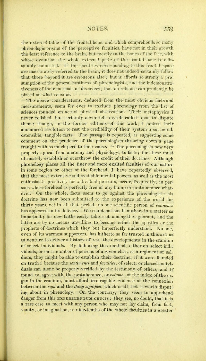 the external table of the frontal bone, and which comprehends so many phrénologie organs of the perceptive faculties, have not in their growth the least reference to the brain, but merely to the bones of the face, v.dth whose evolution the whole external plate of the frontal bone is indis- solubly connected. If the faculties corresponding to this frontal space are inaccurately referred to the brain, it does not indeed certainly follow that those beyond it are erroneous also ; but it affords so strong a pre- sumption of the general hastiness of phrenologists, and the indemonstra- tiveness of their methods of discovery, that no reliance can prudently be placed on what remains. The above considerations, deduced from the most obvious facts and measurements, seem for ever to exclude phrenology from the list of sciences founded on actual ph^-sical observation. Their metaphysics I never relished, but certainly never felt myself called upon to dispute them ; though, in the former editions of this work, I jiraised their announced resolution to rest the ci'edibility of their system upon moral, ostensible, tangible facts. The passage is repeated, as suggesting some comment on the prudence of the phrenologists throwing down a gage fraught with so much peril to them cause. “ The phrenologists now very properly appeal from anatomy and physiology, to facts ; for these must ultimately establish or overthrow the credit of their doctrine. Although phrenology places aU the finer and more exalted faculties of our nature in some region or other of the forehead, I have repeatedly observed, that the most extensive and available mental powers, as well as the most enthusiastic proclivity for individual pursuits, occur, frequently, in per- sons whose forehead is perfectly free of any bump or protuberance what- ever. On the whole, facts seem to go against the phrenologist : his doctrine has now been submitted to the experience of the v/orld for thirty years, yet in all that period, no one scientific person of eminence has appeared in its defence. ITe count not small authors in a matter so important ; for new faiths easily take root among the ignorant, and the latter are by no means unwilling to become either the apostles or the prophets of doctrines which they but imperfectly understand. No one, even of its warmest supporters, has hitherto so far trusted in this art, as to venture to deliver a history of all the developments in the cranium of select individuals. By following this method, either on select indi- viduals, or on a number of persons of a given class, as a regiment of sol- diers, they might be able to establish their doctrine, if it were founded on truth ; because the sentiments and faculties, of select, or classed indivi. duals can alone be properly verified by the testimony of others, and if found to agree with the p:rotuberance, or volume, of the index of the or- gan in the cranium, must afford irrefragable evidence of the connexion between the sign and the thing signified, which is all that is worth disput- ing about in phrenology. On the contrary, they seem to apprehend danger from this EXPEaiaiENTUai caucis ; they see, no doubt, that it is a rare case to meet with any person who may not lay claim, from fact, vanity, or imagination, to nine-tenths of the whole faculties in a gi-eater