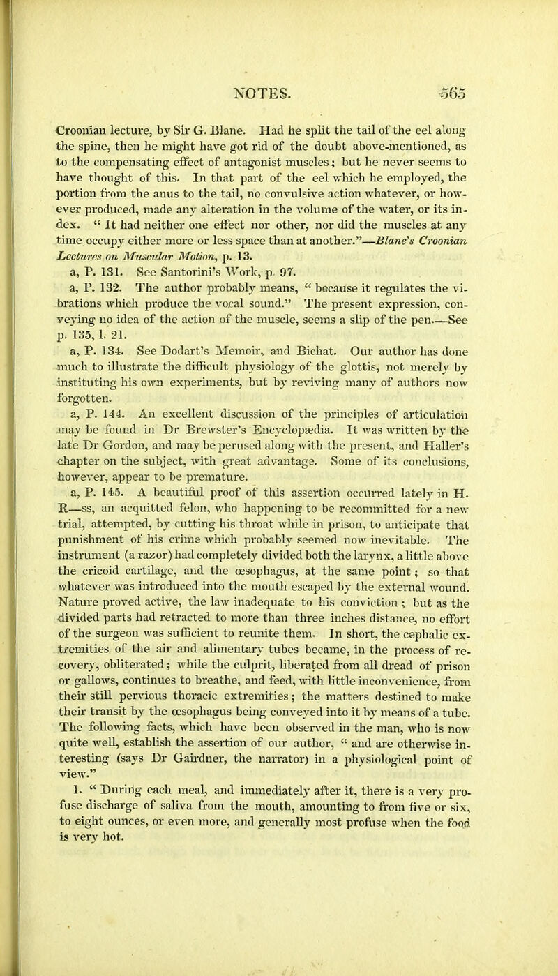 Crooman lecture, by Sir G. Elane. Had he split the tail of the eel along the spine, then he might have got rid of the doubt above-mentioned, as to the compensating effect of antagonist muscles ; but he never seems to have thought of this. In that part of the eel which he employed, the portion from the anus to the tail, no convulsive action whatever, or how- ever produced, made any alteration in the volume of the water, or its in- dex. “ It had neither one effect nor other, nor did the muscles at. aii}^ time occupy either more or less space than at another.”—Blane's Croonian Lectures on Muscular Motion, p. 13. a, P. 131. See Santorini’s Work, p 97. a, P. 132. The author probably means, “ because it regulates the vi- brations which produce the vocal sound.” The present expression, con- veying no idea of the action of the muscle, seems a slip of the pen See p. 135, 1. 21. a, P. 134. See Dodart’s Memoir, and Bichat. Our author has done much to illustrate the difficult physiology of the glottis, not merely by instituting his own experiments, but by reviving many of authors now forgotten. a, P. 144. An excellent discussion of the principles of articulation may be found in Dr Brewster’s Encyclopædia. It v.'as written by the late Dr Gordon, and may be perused along with the present, and HaUer’s cliapter on the subject, with great advantage. Some of its conclusions, however, appear to be premature. a, P. 145. A beautiful proof of this assertion occurred lately in H. B —ss, an acquitted felon, who happening to be recommitted for a new trial, attempted, by cutting his throat while in prison, to anticipate that punishment of his crime which probably seemed now inevitable. The instrument (a razor) had completely divided both the larynx, a little above the cricoid cartUage, and the œsophagus, at the same point ; so that whatever was introduced into the mouth escaped by the external wound. Nature proved active, the law inadequate to his conviction ; but as the divided parts had retracted to more than three inches distance, no effort of the surgeon was sufficient to reunite them. In short, the cephalic ex- tremities of the air and alimentary tubes became, in the process of re- covery, obliterated ; while the culprit, liberated from all dread of prison or gaUows, continues to breathe, and feed, with little inconvenience, fi-om thefr stUl pervious thoracic extremities ; the matters destined to make their transit by the oesophagus being conveyed into it by means of a tube. The following facts, which have been observed in the man, who is now quite well, establish the assertion of our author, “ and are otherwise in- teresting (says Dr Gairdner, the naiTator) in a physiological point of view.” 1. “ Durhig each meal, and immediately after it, there is a very pro- fuse discharge of saliva from the mouth, amounting to from five or six, to eight ounces, or even more, and generally most profuse when the food is very hot.