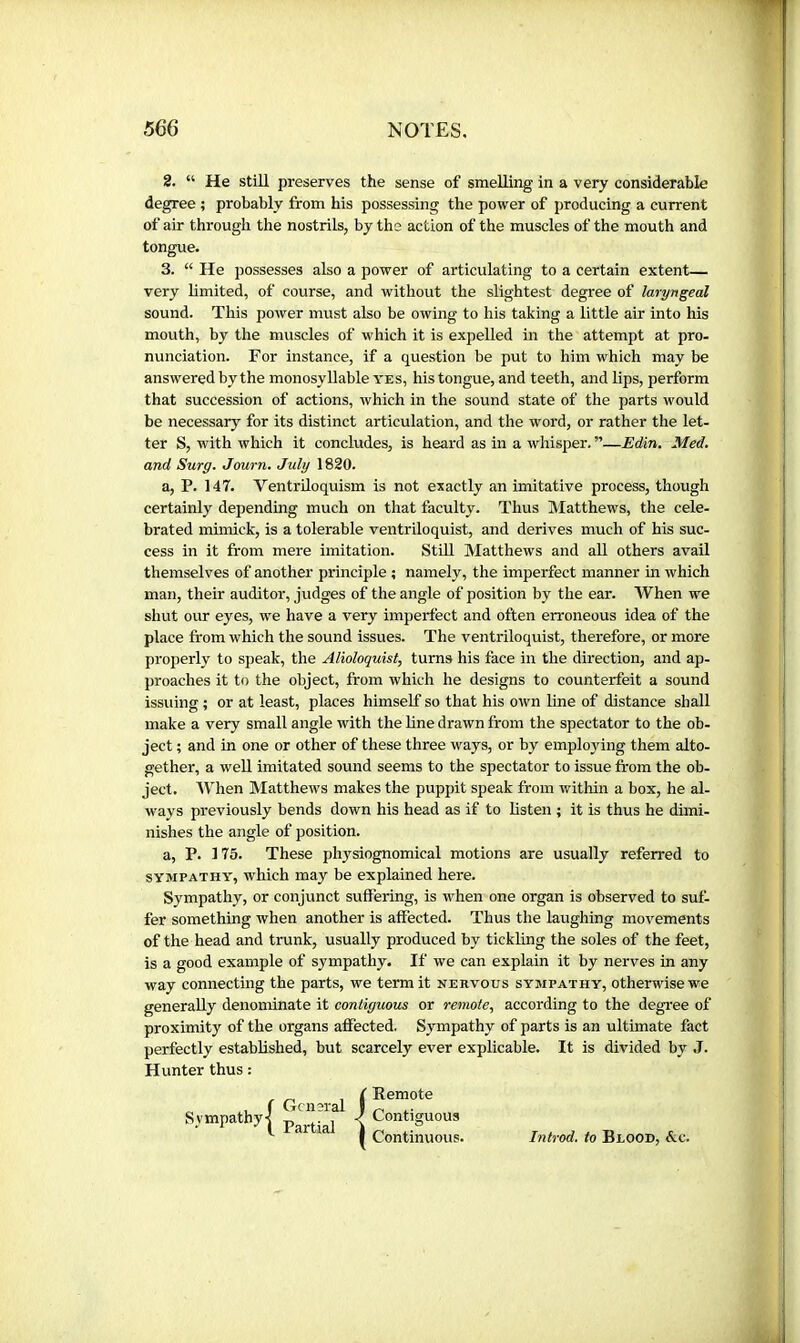 2. “ He still preserves the sense of smelling in a very considerable degree ; probably from his possessing the power of producing a current of air through the nostrils, by the action of the muscles of the mouth and tongue. 3. “ He possesses also a power of articulating to a certain extent— very limited, of course, and without the slightest degree of laryngeal sound. This power must also be owing to his taking a little air into his mouth, by the muscles of which it is expelled in the attempt at pro- nunciation. For instance, if a question be put to him which may be answered by the monosyllable yes, his tongue, and teeth, and lips, perform that succession of actions, which in the sound state of the parts would be necessary for its distinct articulation, and the word, or rather the let- ter S, with which it concludes, is heard as in a whisper. ”—Edin. Med. and Surg. Journ. July 1820. a, P. 147. Ventriloquism is not exactly an imitative process, though certainly depending much on that faculty. Thus Matthews, the cele- brated mhnick, is a tolerable ventriloquist, and derives much of his suc- cess in it from mere imitation. Stilt Matthews and aU others avail themselves of another principle ; namely, the imperfect manner in which man, their auditor, judges of the angle of position by the ear. When we shut our eyes, we have a very imperfect and often erroneous idea of the place from which the sound issues. The ventriloquist, therefore, or more properly to speak, the Alioloquist, turns his face in the direction, and ap- proaches it to the object, from which he designs to counterfeit a sound issuing ; or at least, places himself so that his own line of distance shall make a very small angle with the line drawn from the spectator to the ob- ject ; and in one or other of these three ways, or by employing them alto- gether, a well imitated sound seems to the spectator to issue from the ob- ject. AYhen Matthews makes the puppit speak from within a box, he al- ways previously bends down his head as if to listen ; it is thus he dimi- nishes the angle of position. a, P. 175. These physiognomical motions are usually referred to SYMPATHY, which may be explained here. Sympathy, or conjunct suffering, is when one organ is observed to suf- fer something when another is affected. Thus the laughing movements of the head and trunk, usually produced by tickling the soles of the feet, is a good example of sympathy. If we can explain it by nerves in any way connecting the parts, we term it nervous sympathy, otherwise we generally denominate it contiguous or remote, according to the degree of proximity of the organs affected. Sympathy of parts is an ultimate fact perfectly established, but scarcely ever explicable. It is divided by J. Hunter thus : { Remote Contiguous Continuous. Introd. to Blood, &c.