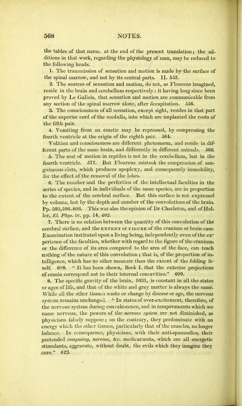 the tables of that name, at the end of the present translation ; the ad- ditions in that work, regarding the physiology of man, may be reduced to the following heads. 1. The transmission of sensation and motion is made by the surface of the spinal marrow, and not by its central parts. II. 552. 2. The sources of sensation and motion, do not, as Flourens imagined, reside in the brain and cerebellum respectively : it having long since been proved by Le Gallois, that sensation and motion are communicable from any section of the spinal marrow alone, after decapitation. 556. 3. The consciousness of all sensation, except sight, resides in that part of the superior cord of the medulla, into which are implanted the roots of the fifth pair. 4. Vomiting from an emetic may be repressed, by compressing the fourth ventricle at the origin of the eighth pair. 564. Volition and consciousness are different phenomena, and reside in dif- ferent parts of the same brain, and differently in different animals. 566. 5. The seat of mocion in reptUes is not in the cerebellum, but in the fourth ventricle. 577. But Flourens mistook the compression of san- guineous clots, which produces apoplexy, and consequently immobility, for the effect of the removal of the lobes. 6. The number and the perfection of the intellectual faculties in the series of species, and in individuals of the same species, are in proportion to the extent of the cerebral surface. But this surface is not expressed by volume, but by the depth and number of the convolutions of the brain. Pp. 595,596-606. This was also the opinion of Dr Charleton, and of Hal- ler, El. Phys. iv. pp. 14, 402. 7. There is no relation between the quantity of this convolution of the cerebral surface, and the extent or figure of the cranium or brain case. Examination instituted upon a living being, independently even of the ex- perience of the faculties, whether with regard to the figure of the craniuim or the difference of its area compared to the area of the face, can teach nothing of the nature of this convolution ; that is, of the propertion of in- telligence, which has no other measure than the extent of the folding it- self. 608. “ It has been shown. Book I. that the exterior projections of crania correspond not to their internal concavities.” 609. 8. The specific gravity of the brain, 1031, is constant in all the states or ages of life, and that of the white and grey matter is always the same. While all the other tissues waste or change by disease or age, the nervous system remains unchanged. “ In states of over-excitement, therefore, of the nervous system during convalescence, and in temperaments which we name nervous, the powers of the nervous system are not diminished, as physicians lalsely suppose ; on the contrary, they predominate with an energy which tlie other tissues, particularly that of the muscles, no longer balance. In consequence, physicians, with their anti-spasmodics, their pretended composing, nervine, &c. medicaments, which are aU energetic stimulants, aggravate, without doubt, the evils which they imaghie they .cure.” 623.