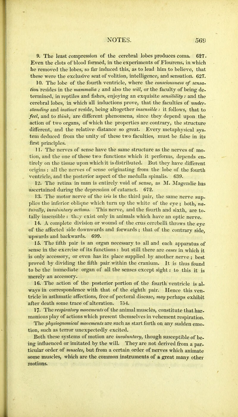 9. The least compression of the cerebral lobes produces coma. 627. Even the clots of blood formed, in the experiments of Flourens, in which he removed the lobes, so far induced this, as to lead him to believe, that these were the exclusive seat of volition, intelligence, and sensation. 627. 10. The lobe of the fourth ventricle, where the consciousness of sensa- tion resides in the mammalia ; and also the will, or the faculty of being de- termined, in reptiles and fishes, enjoying an exquisite sensibility : and the cerebral lobes, in which all inductions prove, that the faculties of under- standing and instinct reside, being altogether insensible : it follows, that to fed, and to think, are different phenomena, since they depend upon the action of two organs, of which the properties are contrary, the structure different, and the relative distance so great. Every metaphysical sys- tem deduced from the unity of these two faculties, must be false in its first principles. 11. The nerves of sense have the same structure as the nerves of mo- tion, and the one of these two functions which it performs, depends en- tirely on the tissue upon which it is distributed. But they have different origins : all the nerves of sense originating from the lobe of the fourth ventricle, and the posterior aspect of the medulla spinalis. 639. 12. The retina in man is entirely void of sense, as M. Magendie has ascertained during the depression of cataract. 672. 13. The motor nerve of the iris is the third pair, the same nerve sup- plies the inferior oblique which turn up the white of the eye ; both, na- turally, involuntary actions. This nerve, and the fourth and sixth, are to- tally insensible : they exist only in animals which have an optic nerve. 14. A complete division or wound of the crus cerebelli throws the eye of the affected side downwards and forwards ; that of the contrary side, upwards and backwards. 699. 15. The fifth pair is an organ necessary to all and each apparatus of sense in the exercise of its functions : but stiU there are cases in which it is only accessory, or even has its place supplied by another nerve ; best proved by dividing the fifth pair within the cranium. It is thus found to be the immediate organ of all the senses except sight : to this it is merely an accessory. 16. The action of the posterior portion of the fourth ventricle is al- ways in correspondence with that of the eighth pair. Hence this ven- tricle in asthmatic affections, free of pectoral disease, may perhaps exhibit after death some trace of alteration. 754. 17. The respiratory movements of the animal musclés, constitute that har- monious play of actions which present themselves in vehement respiration. The physiognomical movements are such as start forth on any sudden emo- tion, such as terror unexpectedly excited. Both these systems of motion are involuntary, though susceptible of be- ing influenced or imitated by the wUl. They are not derived from a par. ticular order of muscles, but from a certain order of nerves which animate some muscles, which are the common instruments of a great many other motions.