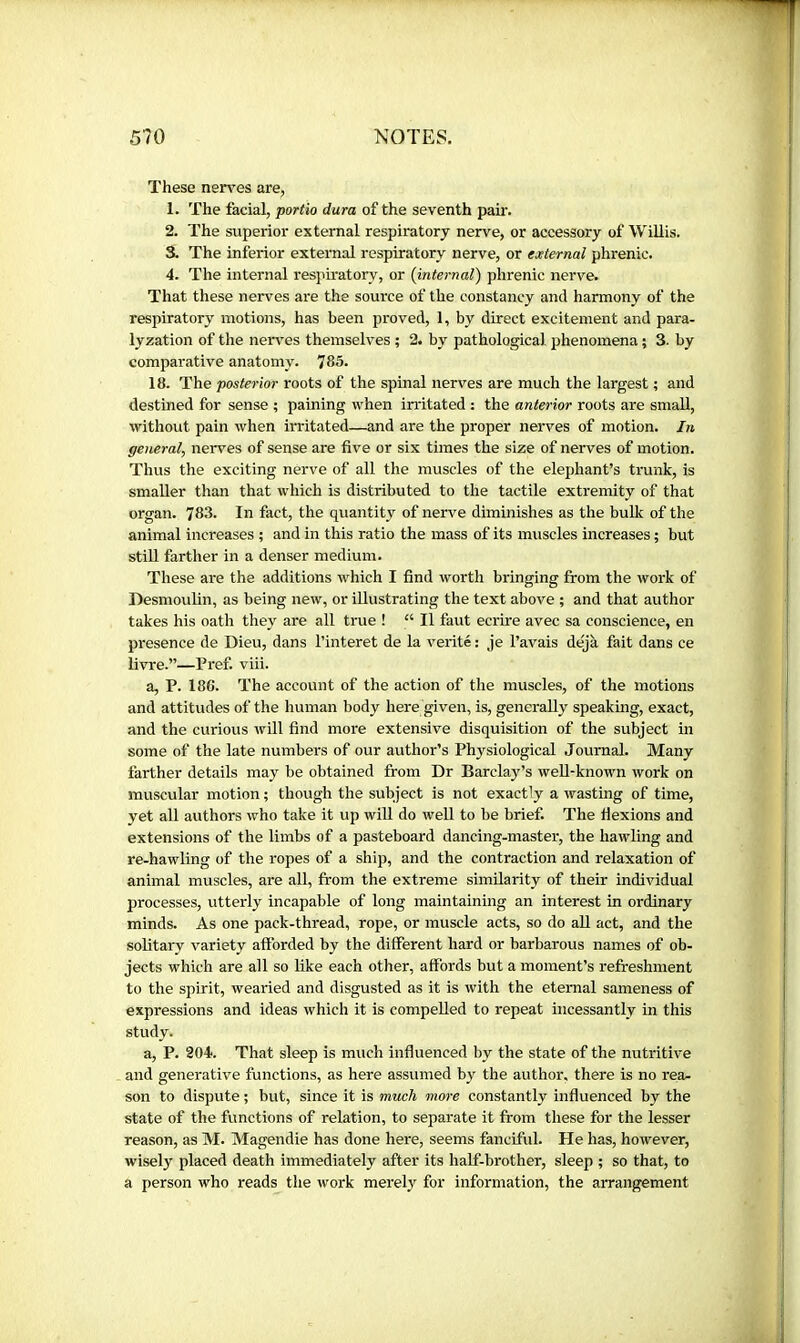 These nerves are, 1. The facial, portio dam of the seventh pah'. 2. The superior external respiratory nerve, or accessory of Willis. 3. The inferior external respiratory nerve, or ejeternal phrenic. 4. The internal respiratory, or (internal) phrenic nerve. That these nerves are the source of the constancy and harmony of the respiratory motions, has been proved, 1, by direct excitement and para- lyzation of the nerves themselves ; 2. by pathological phenomena ; 3. by comparative anatomy. 785. 18. The posterior roots of the spinal nerves are much the largest ; and destined for sense ; paining when irritated : the anterior roots are small, without pain when irritated—and are the proper nerves of motion. In general, nerves of sense are five or six times the size of nerves of motion. Thus the exciting nerve of all the muscles of the elephant’s trunk, is smaller than that which is distributed to the tactile extremity of that organ. 783. In fact, the quantity of nerve diminishes as the buUc of the animal increases ; and in this ratio the mass of its muscles increases ; but stiU farther in a denser medium. These are the additions which I find worth bringing from the work of Desmoulin, as being new, or illustrating the text above ; and that author takes his oath they are all true ! “ II faut écrire avec sa conscience, en presence de Dieu, dans l’interet de la vérité : je l’avais déjà fait dans ce livre.”—Pref. viii. a, P. 186. The account of the action of the muscles, of the motions and attitudes of the human body here given, is, generally speaking, exact, and the curious will find more extensive disquisition of the subject in some of the late numbers of our author’s Physiological Journal. Many farther details may be obtained from Dr Barclay’s well-known work on muscular motion ; though the subject is not exactly a wasting of time, yet all authors who take it up will do well to be brief. The fiexions and extensions of the limbs of a pasteboard dancing-master, the bawling and re-hawling of the ropes of a ship, and the contraction and relaxation of animal muscles, are all, from the extreme similarity of their individual processes, utterly incapable of long maintaining an interest in ordinary minds. As one pack-thread, rope, or muscle acts, so do aU act, and the solitary variety afforded by the different hard or barbarous names of ob- jects which are all so like each other, affords but a moment’s refreshment to the spirit, wearied and disgusted as it is with the eternal sameness of expressions and ideas which it is compelled to repeat incessantly in this study. a, P. 204. That sleep is much influenced by the state of the nutritive and generative functions, as here assumed by the author, there is no rea- son to dispute ; but, since it is much more constantly influenced by the state of the functions of relation, to separate it from these for the lesser reason, as M. Magendie has done here, seems fanciful. He has, however, wisely placed death immediately after its half-brother, sleep ; so that, to a person who reads the work merefr for information, the arrangement