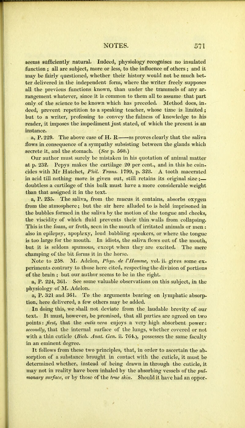 seems sufficiently natural. Indeed, physiology recognises no insulated function ; all are subject, more or less, to the influence of others ; and it may be fairly questioned, whether their history would not be much bet- ter delivered in the independent form, where the writer freely supposes all the previous functions known, than under the trammels of any ar- rangement whatever, since it is common to them aU to assume that part only of the science to be known which has preceded. Method does, in- deed, prevent repetition to a speaking teacher, whose time is limited ; but to a writer, professing to convey the fulness of knowledge to his reader, it imposes the impediment just stated, of which the present is an instance. a, P. 229. The above case of H. R ss proves clearly that the saliva flows in consequence of a sympathy subsisting between the glands which secrete it, and the stomach. (See p. 560.) Our author must surely be mistaken in his quotation of animal matter at p. 232. Pepys makes the cartilage 20 per cent., and in this he coin- cides with Mr Hatchet, Phil. Trans. 1799, p. 328. A tooth macerated in acid till nothing more is given out, still retains its original size ;— doubtless a cartUage of this bulk must have a more considerable weight than that assigned it in the text. a, P. 235. The saliva, from the mucus it contains, absorbs oxygen from the atmosphere ; but the air here alluded to is held imprisoned in the bubbles formed in the saliva by the motion of the tongue and cheeks, the viscidity of which fluid prevents their thin walls from collapsmg. This is the foam, or froth, seen in the mouth of irritated animals or men : also in epilepsy, apoplexy, loud babbling speakers, or where the tongue is too large for the mouth. In idiots, the saliva flows out of the mouth, but it is seldom spumous, except when they are excited. The mere champing of the bit forms it in the horse. Note to 258. ]M. Adelon, Phys. de VHomme, vol. ii. gives some ex- periments contrary to those here cited, respecting the division of portions of the brain ; but our author seems to be in the right. a, P. 224, 3C1. See some valuable observations on this subject, in the physiology of M. Adelon. a, P. 321 and 361. To the arguments bearing on lymphatic absorp- tion, here delivered, a few others may be added. In doing this, we shall not deviate from the laudable brevity of our text. It must, however, be premised, that all parties are agreed on two points : first, that the cutis vera enjoys a very high absorbent power : secondly, that the internal surface of the lungs, whether covered or not with a thin cuticle (Bicli. Anal. Gen. ii. 764.), possesses the same faculty in an eminent degree. It follows from these two principles, that, in order to ascertain the ab- sorption of a substance brought in contact with the cuticle, it must be determined whether, instead of being drawn in through the cuticle, it may not in reality have been inhaled by the absorbing vessels of the pul- monary surface, or by those of the true skin. Should it have had an oppor-