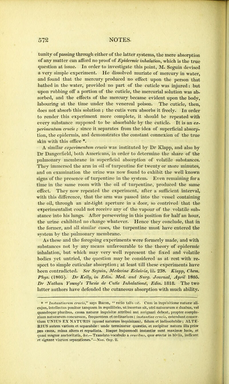 tunity of passing through either of the latter systems, the mere absorption of any matter can afford no proof of Epidermic inhalation, which is the true question at issue. In order to investigate this point, M. Seguin devised a very simple experiment. He dissolved muriate of mercury in water, and found that the mercury produced no effect upon the person that bathed in the water, provided no part of the cuticle was injured : but upon rubbing off a portion of the cuticle, the mercurial solution was ab- sorbed, and the effects of the mercury became evident upon the body, labouring at the time under the venereal poison. The cuticle, then, does not absorb this solution ; the cutis vera absorbs it freely. In order to render this experiment more complete, it should be repeated with every substance supposed to be absorbable by the cuticle. It is an ex- perimentum crucis ; since it separates from the idea of superficial absorp- tion, the epidermis, and demonstrates the constant connexion of the true skin with this office *. A similar experimentum crucis was instituted by Dr Klapp, and also by Dr Dangerfield, both Americans, in order to determine the share of the pulmonary membrane in superficial absorption of volatile substances. They immersed the arm in oil of turpentine for twenty or more minutes, and on examination the urine was now found to exhibit the weU known signs of the presence of turpentine in the system. Even remaining for a time in the same room with the oil of turpentine, produced the same effect. They now repeated the experiment, after a sufficient interval, with this difference, that the arm was passed into the vessel containing the OÜ, through an air-tight aperture in a door, so contrived that the experimentalist could not receive any of the vapour of the volatile sub- stance into his lungs. After persevering in this position for half an hour, the urine exhibited no change whatever. Hence they conclude, that in the former, and all similar cases, the turpentine must have entered the system by the pulmonary membrane. As these and the foregoing experiments were formerly made, and with substances not by any means unfavourable to the theory of epidermic inhalation, but which may very well represent the fixed and volatile bodies yet untried, the question may be considered as at rest with re- spect to simple cuticular absorption ; at least tiU these experiments have been contradicted. See Seguin, Medecine Eclairée, iii. 238. Klapp, Chem. Phys. (1805). Dr Kelly, in Edin. Med. and Surg. Journal, April 1805. Dr Nathan Young's Thesis de Cutis Inhalatione, Edin. 1818. The two latter authors have defended the cutaneous absorption with much ability. * Xnstantiarum crucist* says Bacon, ratio talis tst. Cum in inquisitionenaturæ ali- cujus, intellectus ponitur tanquara in æquilibrio, ut incertus sit, utri naturarum e duabus, vel quandoque pluribus, causa naturæ inquisitæ attribui aut assignari debeat, propter complu- rium naturarum concursum, frequentem et ordinarium ; instantiae crucis y ostenduut consor- tium UNIUS EX NATURIS (quoad naturam inquisitara), fidum et indissolubile ; ALTE- RIUS autem varium et separabile: unde terminatur quæstio, et recipitur natura ilia prior pro causa, missa altera et repudiata. Itaque hujusmodi instantiæ sunt maximæ lucis, et quasi magnæ auctoritatis, &c.—Translate vocabulo a crucibusy quæ erectæ in biviis, indicant et signant viarum separationes.”—Not*. Org. ii.