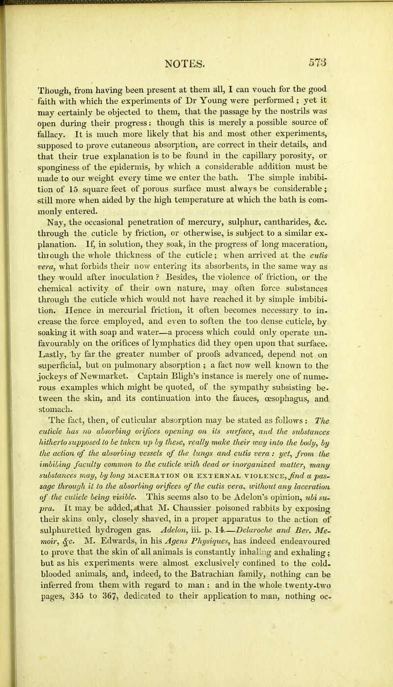 Though, from having been present at them all, I can vouch for the good faith with which the experiments of Dr Young were performed ; yet it may certainly be objected to them, that the passage by the nostrils was open during their progress : though this is merely a possible source of fallacy. It is much more likely that his and most other experiments, supposed to prove cutaneous absorption, are correct in their details, and that their true explanation is to be found in the capUlary porosity, or sponginess of the epidermis, by which a considerable addition must be made to our weight every time we enter the bath. The simple imbibi- tion of 15 square feet of porous surface must always be considerable; still more when aided by the high temperature at which the bath is com- monly entered. Nay, the occasional penetration of mercury, sulphur, cantharides, &c. through the cuticle by friction, or otherwise, is subject to a similar ex- planation. If, in solution, they soak, in the progress of long maceration, thiough the whole thickness of the cuticle; Avhen arrived at the cutis vera, what forbids their now entering its absorbents, in the same way as they would after inoculation ? Besides, the violence of friction, or the chemical activity of their own nature, may often force substances through the cuticle which would not have reached it by simple imbibi- tion. Hence in mercurial friction, it often becomes necessary to in- crease the force employed, and even to soften the too dense cuticle, by soaking it with soap and water—a process which could only operate un- favourably on the orifices of lymphatics did they open upon that surface. Lastly, by far the greater number of proofs advanced, depend not on superficial, but on pulmonary absorption ; a fact now well known to the jockeys of Newmarket. Captain Bligh’s instance is merely one of nume- rous examples which might be quoted, of the sympathy subsisting be- tween the skin, and its continuation into the fauces, oesophagus, and stomach. The fact, then, of cuticular absorption may be stated as follows : The cuticle has no absorbing orifices opening on its surface, and the substances Idtherto supposed to be taken up by these, really make their way into the body, by the action of the absorbing vessels of the lungs and cutis vera ; yet, from the imbibing faculty common to the cuticle with dead or inorganized matter, many substances may, by long maceration or external violence, a pas- sage through it to the absorbing orifices of the cutis vera, without any laceration of the cuticle being visible. This seems also to be Adelon’s opinion, ubi su- pra. It may be added, «that M. Chaussier poisoned rabbits by exposmg their skins only, closely shaved, in a proper apparatus to the action of sulphuretted hydrogen gas. Adelon, iii. p. 14 Delaroche and Be}-. Me- moir, ^c. M. Edwards, in his Agens Physiques, has indeed endeavoured to prove that the skin of all animals is constantly inhaling and exhaling ; but as his experiments were almost exclusively confined to the cold- blooded animals, and, indeed, to the Batrachian family, nothhig can be inferred from them with regard to man : and in the whole twenty-two pages, 345 to 367, dedicated to their application to man, nothing oc-