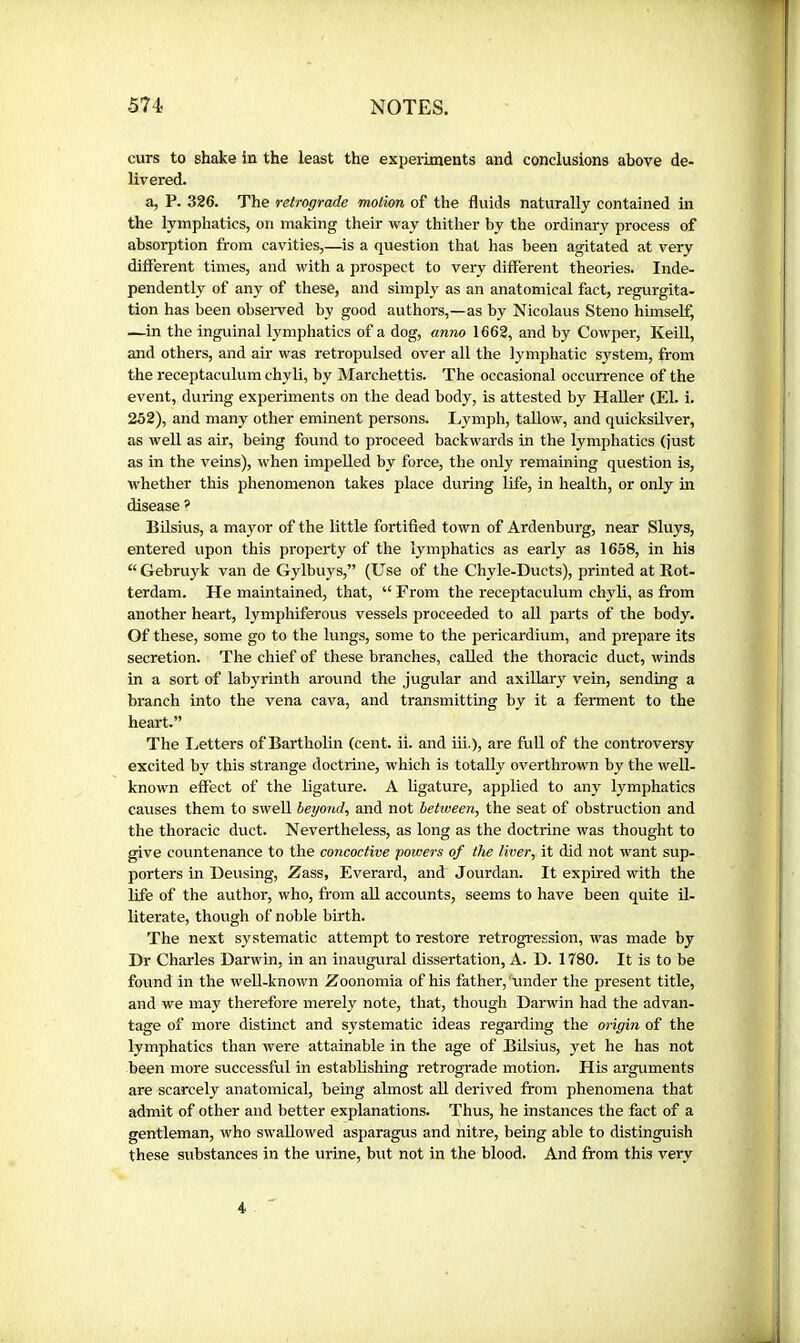 curs to shake in the least the experiments and conclusions above de- livered. a, P. 326. The retrograde motion of the fluids naturally contained in the lymphatics, on making their way thither by the ordinary process of absorption fi-om cavities,—^is a question that has been agitated at very different times, and with a prospect to very different theories. Inde- pendently of any of these, and simply as an anatomical fact, regurgita- tion has been obseiwed by good authors,—as by Nicolaus Steno himself, —in the inguinal lymphatics of a dog, anno 1662, and by Cowper, Keill, and others, and air was retropulsed over all the lymphatic system, from the receptaculum chyli, by ISIarchettis. The occasional occurrence of the event, during experiments on the dead body, is attested by HaUer (El. i. 252), and many other eminent persons. Lymph, taUow, and quicksilver, as well as air, being found to proceed backwards in the lymphatics (just as in the veins), when impelled by force, the only remaining question is, whether this jrhenomenon takes place during life, in health, or only in disease ? Bilsius, a mayor of the little fortified town of Ardenburg, near Sluys, entered upon this property of the lymphatics as early as 1658, in his “Gebruyk van de Gylbuys,” (Use of the Chyle-Ducts), printed at Rot- terdam. He maintained, that, “ From the receptaculum chyli, as from another heart, lymphiferous vessels proceeded to aU parts of the body. Of these, some go to the lungs, some to the pericardium, and prepare its secretion. The chief of these branches, called the thoracic duct, winds in a sort of labyrinth around the jugular and axillary vein, sending a branch into the vena cava, and transmitting by it a ferment to the heart.” The Letters of Bartholin (cent. ii. and iii.), are full of the controversy excited by this strange doctrine, which is totally overthrown by the well- known effect of the ligature. A ligature, applied to any lymphatics causes them to swell beyond, and not between, the seat of obstruction and the thoracic duct. Nevertheless, as long as the doctrine was thought to give countenance to the concoctive powers of the liver, it did not want sup- porters in Deusing, Zass, Everard, and Jourdan. It expired with the life of the author, who, from aU accounts, seems to have been quite il- literate, though of noble birth. The next systematic attempt to restore retrogression, was made by Dr Charles Darwin, in an inaugural dissertation, A. D. 1780. It is to be found in the well-known Zoonomia of his father, under the present title, and we may therefore merely note, that, though Darwin had the advan- tage of more distinct and systematic ideas regarding the origin of the lymphatics than were attainable in the age of Bilsius, yet he has not been more successful in establishing retrograde motion. His arguments are scarcely anatomical, being almost all derived from phenomena that admit of other and better explanations. Thus, he instances the fact of a gentleman, who swallowed asparagus and nitre, being able to distinguish these substances in the urine, but not in the blood. And from this very 4