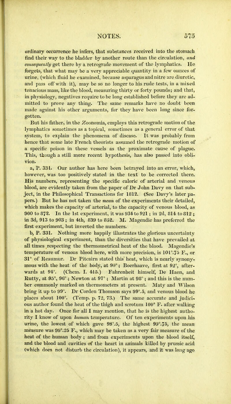 ordinary occürrence he infers, that substances received into the stomach find their way to the bladder by another route than the circulation, and consequently get there by a retrograde movement of the lymphatics. He forgets, that what may be a very appreciable quantity in a few ounces of urine, (which fluid he examined, because asparagus and nitre are diuretic, and pass off with it), may be so no longer to his rude tests, in a mixed tenacious mass, like the blood, measuring thh'ty or forty pounds; and that, in physiology, negatives require to be long established before they are ad- mitted to prove any thing. The same remarks have no doubt been made against his other arguments, for they have been long since for- gotten. But his father, in the Zoonomia, emplo3^s this retrograde motion of the lymphatics sometimes as a topical, sometimes as a general error of that system, to explain the phenomena of disease. It was probably from hence that some late French theorists assumed the retrograde motion of a specific poison in these vessels as the proximate cause of plague. This, though a still more recent hypothesis, has also passed into obli- vion. a, P. 331. Our author has here been betrayed into an error, which, however, was too positively stated in the text to be corrected there. His numbers, representing the specific caloric of arterial and venous blood, are evidently taken from the paper of Dr J ohn Davy on that sub- ject, in the Philosophical Transactions for 1812. (See Davy’s later pa- pers.) But he has not taken the mean of the experiments their detailed, which makes the capacity of arterial, to the capacity of venous blood, as 900 to 872. In the 1st experiment, it was 934 to 921 ; in 2d, 814 to 812; in 3d, 913 to 903 ; in 4th, 839 to 852. M. Magendie has preferred the first experiment, but inverted the numbers. b, P. 331. Nothing more happily Ulustrates the glorious uncertainty of physiological experiment, than the diversities that have prevailed at all times respecting the thermometrical heat of the blood. Magendie’s temperature of venous blood here, with more precision, is 101°.75 F., or 31° of Ileaumur. Dr Pitcairn stated this' heat, which is nearly synony- mous with the heat of the body, at 90° ; Boerhaave, first at 92°, after- wards at 94°. (Chem. I. 415.) Fahrenheit himself. De Haen, and Rutty, at 95°, 96° ; Newton at 97° ; Martin at 98° ; and this is the num- ber commonly marked on thermometers at present. Maty and Wilson bring it up to 99°. Dr Corden Thomson says 99°. 5, and venous blood he places about 100°. (Temp. p. 72, 73.) The same accurate and judici- ous author found the heat of the thigh and scrotum 100° F. after walking in a hot day. Once for all I may mention, that he is the highest autho- rity I know of upon human temperature. Of ten experiments upon his urine, the lowest of which gave 9S°.5, the highest 99°.75, the mean measure was 99°.25 F., which may be taken as a very fair measure of the heat of the human body ; and from experiments upon the blood itself, and the blood and cavities of the heart in animals killed by prussic acid (which does not disturb the circulation), it appears, and it was long ago