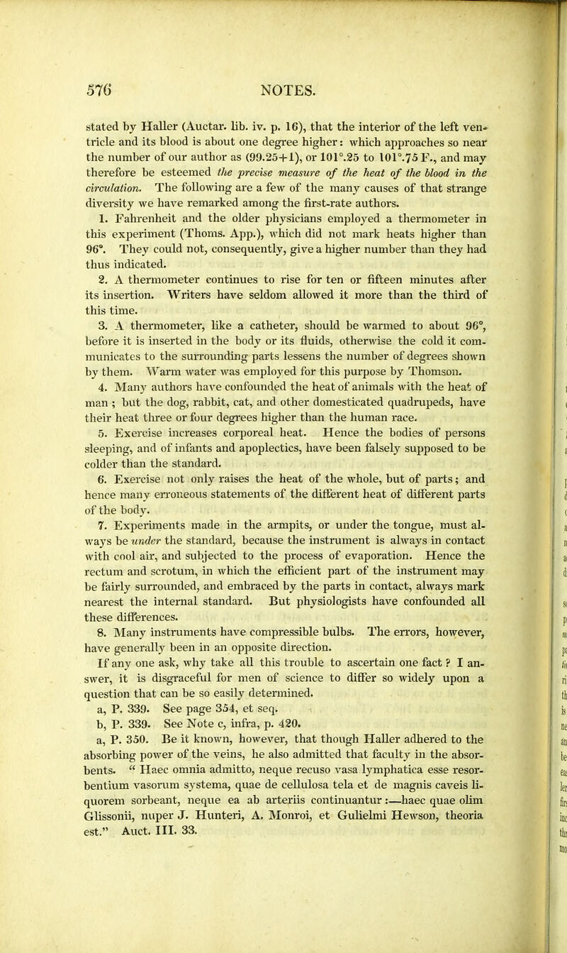 stated by Haller (Auctar. lib. iv. p. 16), that the interior of the left ven* tricle and its blood is about one degree higher : which approaches so near the number of our author as (99.25+1), or 101°.25 to 101°.75F., and may therefore be esteemed the precise measure of the heat of the blood in the circulation. The following are a few of the many causes of that strange diversity we have remarked among the first-rate authors. 1. Fahrenheit and the older physicians employed a thermometer in this experiment (Thoms. App.), which did not mark heats higher than 96®. They could not, consequently, give a higher number than they had thus indicated. 2. A thermometer continues to rise for ten or fifteen minutes after its insertion. Writers have seldom allowed it more than the third of this time. 3. A thermometer, like a catheter, should be warmed to about 96°, before it is inserted in the body or its fluids, otherwise the cold it com- municates to the surrounding parts lessens the number of degrees shown by them. Warm water was employed for this purpose by Thomson. 4. Many authors have confounded the heat of animals with the heat of man ; but the dog, rabbit, cat, and other domesticated quadrupeds, have their heat three or four degrees higher than the human race. 5. Exercise increases corporeal heat. Hence the bodies of persons sleeping, and of infants and apoplectics, have been falsely supposed to be colder than the standard. 6. Exercise not only raises the heat of the whole, but of parts ; and hence many erroneous statements of the difterent heat of different parts of the body. 7. Experiments made in the armpits, or under the tongue, must al- ways be under the standard, because the instrument is always in contact with cool air, and subjected to the process of evaporation. Hence the rectum and scrotum, in which the efficient part of the instrument may be fairly surrounded, and embraced by the parts in contact, always mark nearest the internal standard. But physiologists have confounded all these differences. 8. Many instruments have compressible bulbs. The errors, however, have generally been in an opposite direction. If any one ask, why take all this trouble to ascertain one fact ? I an- swer, it is disgraceful for men of science to differ so widely upon a question that can be so easily determined. a, P. 339. See page 354, et seq. b, P. 339. See Note c, infra, p. 420. a, P. 350. Be it known, however, that though HaUer adhered to the absorbing power of the veins, he also admitted that faculty in the absor- bents. “ Haec omnia admitto, neque recuso vasa lymphatica esse resor- bentium vasorum systema, quae de ceUulosa tela et de magnis caveis li- quorem sorbeant, neque ea ab arteriis continuantur :—haec quae ohm Glissonii, nuper J. Hunteri, A. Monroi, et Gulielmi Hewson, theoria est.” Auct. III. 33.