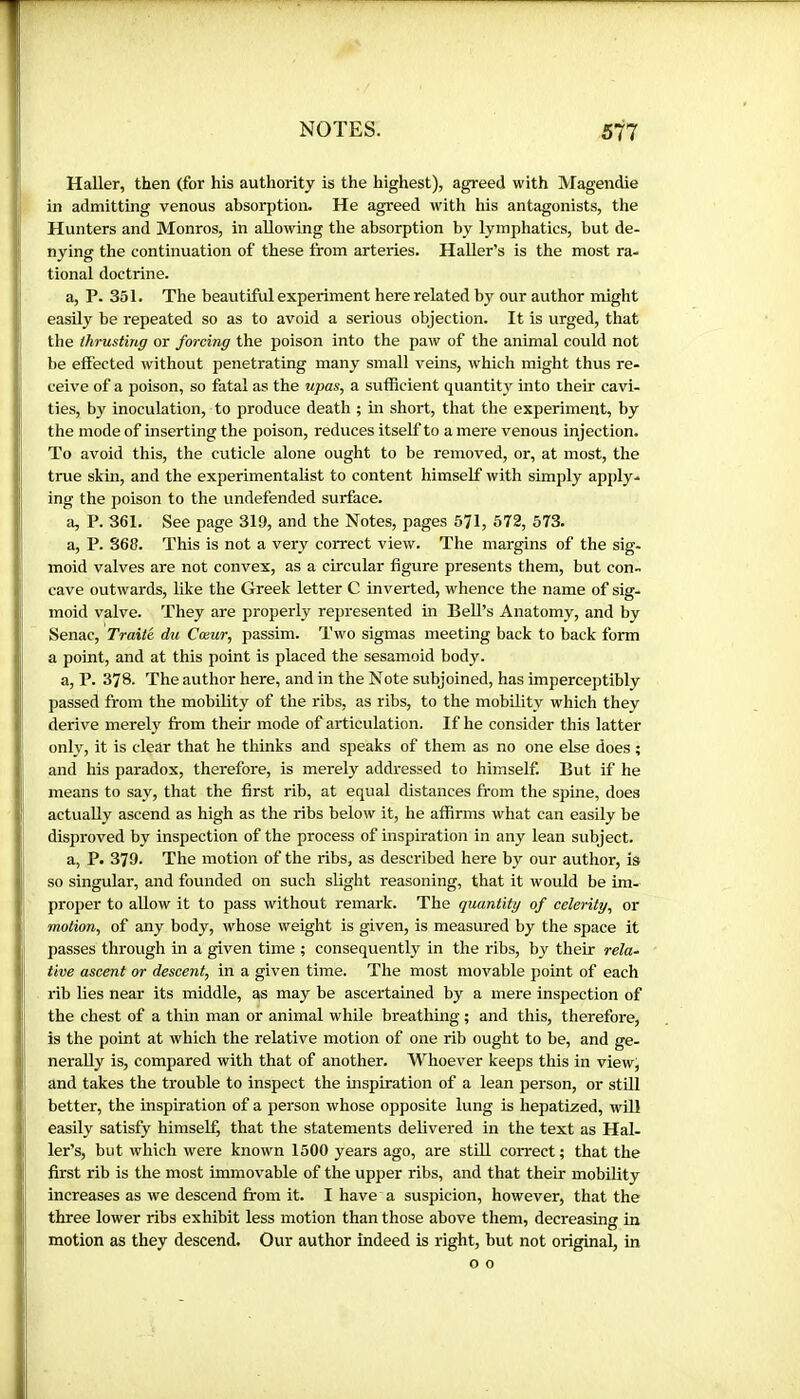 Haller, then (for his authority is the highest), agreed with Magendie in admitting venous absorption. He agreed with his antagonists, the Hunters and Monros, in allowing the absorption by lymphatics, but de- nying the continuation of these from arteries. HaUer’s is the most ra- tional doctrine. a, P. 351. The beautiful experiment here related by our author might easily be repeated so as to avoid a serious objection. It is urged, that the thrusting or forcing the poison into the paw of the animal could not be effected without penetrating many small veins, which might thus re- ceive of a poison, so fatal as the upas, a sufficient quantity into their cavi- ties, by inoculation, to produce death ; in short, that the experiment, by the mode of inserting the poison, reduces itself to a mere venous injection. To avoid this, the cuticle alone ought to be removed, or, at most, the true skin, and the experimentalist to content himself with simply apply- ing the poison to the undefended surface. a, P. 361. See page 319, and the Notes, pages 571, 572, 573. a, P. 368. This is not a very correct view. The margins of the sig- moid valves are not convex, as a circular figure presents them, but con- cave outwards, like the Greek letter C inverted, whence the name of sig- moid valve. They are properly represented in Bell’s Anatomy, and by Senac, Traité du Cœur, passim. Two sigmas meeting back to back form a point, and at this point is placed the sesamoid body. a, P. 378. The author here, and in the Note subjoined, has imperceptibly passed from the mobility of the ribs, as ribs, to the mobility which they derive merely from their mode of articulation. If he consider this latter only, it is clear that he thinks and speaks of them as no one else does ; and his paradox, therefore, is merely addressed to himself. But if he means to say, that the first rib, at equal distances from the spine, does actually ascend as high as the ribs below it, he affirms what can easily be disproved by inspection of the process of inspiration in any lean subject. a, P. 379. The motion of the ribs, as described here by our author, is so singular, and founded on such slight reasoning, that it would be im- proper to allow it to pass without remark. The quantity of celerity, or motion, of any body, whose weight is given, is measured by the space it passes through in a given time ; consequently in the ribs, by their rela- tive ascent or descent, in a given time. The most movable point of each rib lies near its middle, as may be ascertained by a mere inspection of the chest of a thin man or animal while breathing ; and this, therefore, is the point at which the relative motion of one rib ought to be, and ge- nerally is, compared with that of another. Whoever keeps this in view, and takes the trouble to inspect the inspiration of a lean person, or still better, the inspiration of a person whose opposite lung is hepatized, will easily satisfy himself, that the statements delivered in the text as Hal- ler’s, but which were known 1500 years ago, are still correct; that the first rib is the most immovable of the upper ribs, and that their mobility increases as we descend from it. I have a suspicion, however, that the three lower ribs exhibit less motion than those above them, decreasing in motion as they descend. Our author indeed is right, but not original, in o o