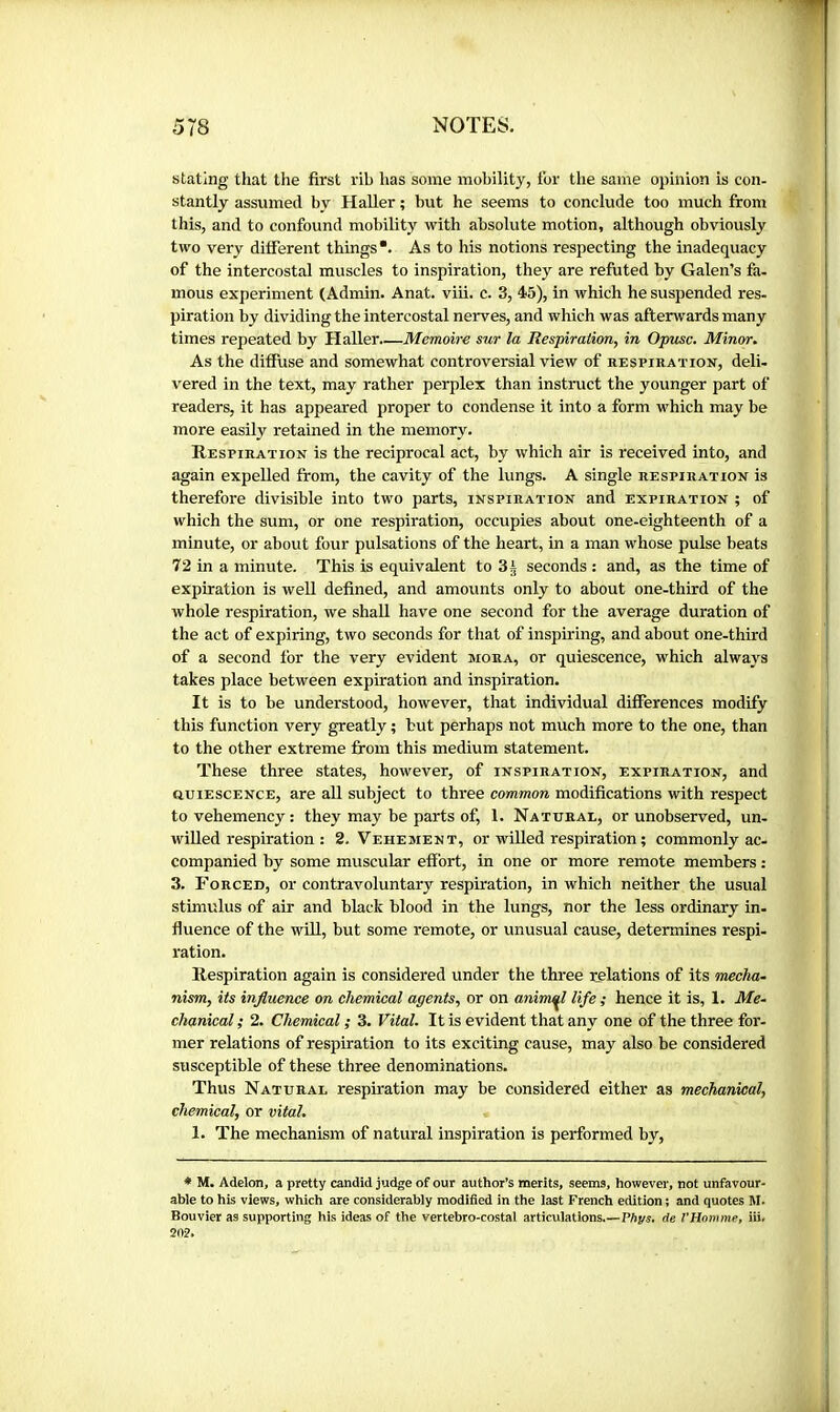 stating that the first rib has some mobility, tor the same opinion is con- stantly assumed by Haller ; but he seems to conclude too much from this, and to confound mobility with absolute motion, although obviously two very different things*. As to his notions respecting the inadequacy of the intercostal muscles to inspiration, they are refuted by Galen’s fa- mous experiment (Admin. Anat. viii. c. 3, 45), in which he suspended res- piration by dividing the intercostal nerves, and which was afterwards many times repeated by Haller Mémoire sur la Respiration, in, Opusc. Minor. As the diffuse and somewhat controversial view of respiration, deli- vered in the text, may rather perplex than instruct the younger part of readers, it has appeared proper to condense it into a form which may be more easily retained in the memory. Respiration is the reciprocal act, by which air is received into, and again expelled from, the cavity of the lungs. A single respiration is therefore divisible into two parts, inspiration and expiration ; of which the sum, or one respiration, occupies about one-eighteenth of a minute, or about four pulsations of the heart, in a man whose pulse beats 72 in a minute. This is equivalent to 3i seconds : and, as the time of expiration is well defined, and amounts only to about one-third of the whole respiration, we shall have one second for the average duration of the act of expiring, two seconds for that of inspiring, and about one-third of a second for the very evident mora, or quiescence, which always takes place between expiration and inspiration. It is to be understood, however, that individual differences modify this function very greatly ; but perhaps not much more to the one, than to the other extreme from this medium statement. These three states, however, of inspiration, expiration, and QUIESCENCE, are aU subject to three common modifications with respect tovehemency: they may be parts of, 1. Natural, or unobserved, un- willed respiration : 2, Vehement, or willed respiration ; commonly ac- companied by some muscular effort, in one or more remote members : 3. FORCED, or contravoluntary respiration, in which neither the usual stimulus of air and black blood in the lungs, nor the less ordinary in- fiuence of the wUl, but some remote, or unusual cause, determines respi- ration. Respiration again is considered under the three relations of its mecha- nism, its influence on chemical agents, or on animal life ; hence it is, 1. Me- chanical ; 2. Chemical ; 3. Vital. It is evident that any one of the three for- mer relations of respiration to its exciting cause, may also be considered susceptible of these three denominations. Thus Natural respiration may be considered either as mechanical, chemical, or vital. 1. The mechanism of natural inspiration is performed by. * M. Adelon, a pretty candid judge of our author’s merits, seems, however, not unfavour- able to his views, which are considerably modified in the last French edition ; and quotes M. Bouvier as supporting his ideas of the vertebro-costal articulations,—Phys, de VHomme, iii. 202.