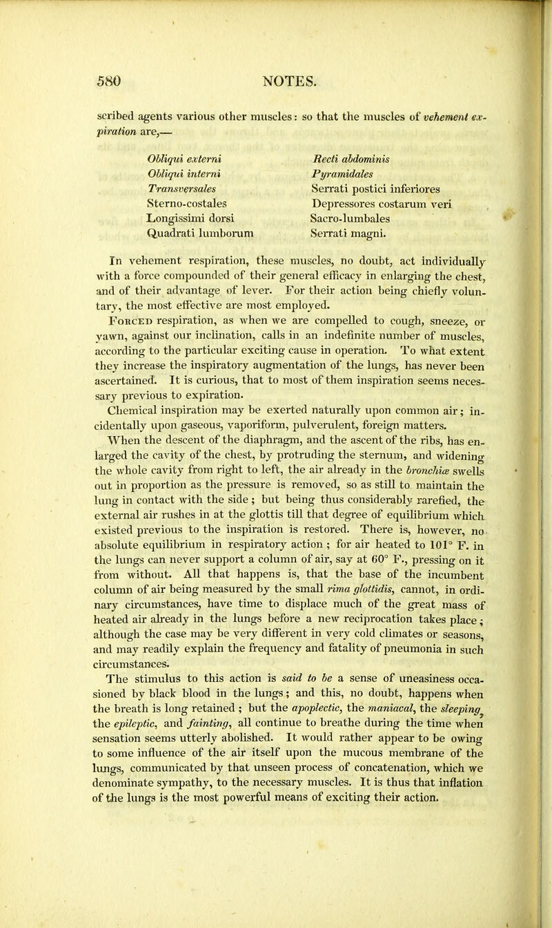 scribed agents various other muscles : so that the muscles of vehement ex- piration are,— Obliqui extemi Ohliqui interni Transversales Sterno-costales Longissimi dorsi Quadrat! lumborum Recti abdominis Pyramidales Serrati postici inferiores Depressores costarum veri Sacro-lumbales SeiTati magni. In vehement respiration, these muscles, no doubt, act individually with a force compounded of their general efficacy in enlarging the chest, and of their advantage of lever. For their action being chiefly volun- tary, the most effective are most employed. Forced respiration, as when we are compelled to cough, sneeze, or yawn, against our inclination, calls in an indefinite number of muscles, according to the particular exciting cause in operation. To what extent they increase the inspiratory augmentation of the lungs, has never been ascertained. It is curious, that to most of them inspiration seems neces- sary previous to expiration. Chemical inspiration may be exerted naturally upon common air ; in- cidentally upon gaseous, vaporiform, pulverulent, foreign matters. When the descent of the diaphragm, and the ascent of the ribs, has en- larged the cavity of the chest, by protruding the sternum, and widening the whole cavity from right to left, the air akeady in the bronchiæ swells out in proportion as the pressure is removed, so as still to maintain the lung in contact with the side ; but being thus considerably rarefied, the external air rushes in at the glottis till that degree of equilibrium which existed previous to the inspiration is restored. There is, however, no absolute equilibrium in respirator3^ action ; for air heated to 101° F. in the lungs can never support a column of ak, say at 60° F., pressing on it from without. All that happens is, that the base of the incumbent column of air being measured by the small rima gîoltidis, cannot, in ordi- nary ckcumstances, have time to displace much of the great mass of heated ak akeady in the lungs before a new reciprocation takes place ; although the case may be very different in very cold climates or seasons, and may readily explain the frequency and fatality of pneumonia in such ckcumstances. The stimulus to this action is said to be a sense of uneasiness occa- sioned by black blood in the lungs ; and this, no doubt, happens when the breath is long retained ; but the apoplectic, the maniacal, the sleeping the epileptic, and fainting, all continue to breathe during the time when sensation seems utterly abolished. It would rather appear to be owing to some influence of the ak itself upon the mucous membrane of the lungs, communicated by that unseen process of concatenation, which we denominate sympathy, to the necessary muscles. It is thus that inflation of the lungs is the most powerful means of exciting their action.
