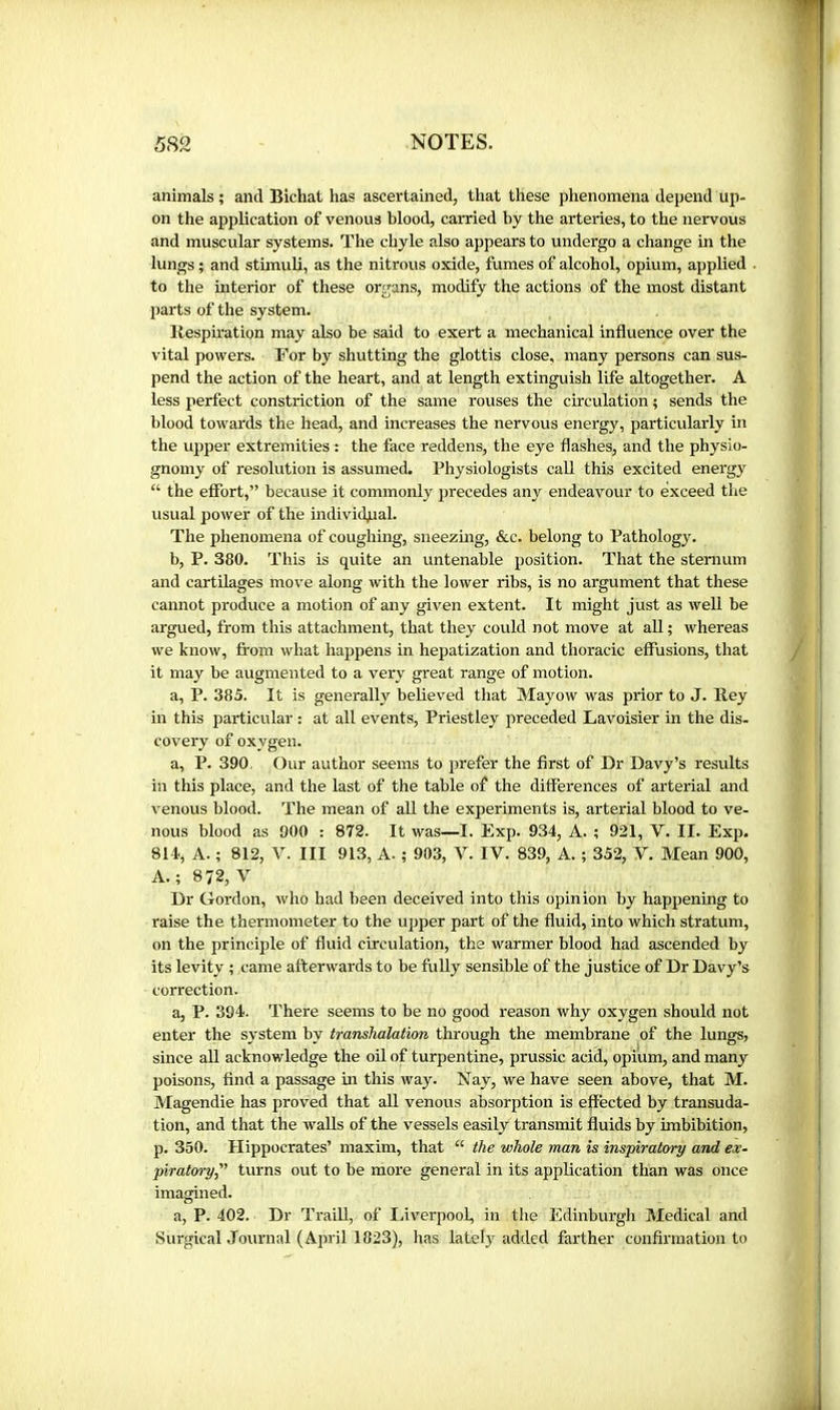 animals ; and Bichat has ascertained, that these phenomena depend up- on the application of venous blood, carried by the arteries, to the nervous and muscular systems. The chyle also appears to undergo a change in the lungs ; and stimuli, as the nitrous oxide, fumes of alcohol, opium, applied to the interior of these organs, modify the actions of the most distant parts of the system. Respiration may also be said to exert a mechanical influence over the vital powers. For by shutting the glottis close, many persons can sus- pend the action of the heart, and at length extinguish life altogether. A less perfect constriction of the same rouses the circulation ; sends the blood towards the head, and increases the nervous energy, particularly in the upper extremities : the face reddens, the eye flashes, and the physio- gnomy of resolution is assumed. Physiologists call this excited energy “ the effort,” because it commonly precedes any endeavour to exceed the usual power of the individjaal. The phenomena of coughing, sneezhig, &c. belong to Pathology. b, P. 380. This is quite an untenable position. That the sternum and cartilages move along with the lower ribs, is no argument that these cannot produce a motion of any given extent. It might just as well be argued, from this attachment, that they could not move at all ; whereas we know, from what happens in hepatization and thoracic effusions, that it may be augmented to a very great range of motion. a, P. 385. It is generally believed that Mayow was prior to J. Rey in this particular : at all events, Priestley preceded Lavoisier in the dis- covery of oxygen. a, P. 390, Our author seems to prefer the first of Dr Davy’s results in this place, and the last of the table of the differences of arterial and venous blood. The mean of all the experiments is, arterial blood to ve- nous blood as 900 : 872. It was—I. Exp. 934, A. ; 921, V. II. Exp. 814., A. ; 812, V. Ill 913, A. ; 903, V. IV. 839, A. ; 352, V. Mean 900, A.; 872, V Dr Gordon, who had been deceived into this opinion by happening to raise the thermometer to the upper part of the fluid, into which stratum, on the principle of fluid circulation, the warmer blood had ascended by its levity ; came afterwards to be fully sensible of the justice of Dr Davy’s correction. a, P. 394. There seems to be no good reason why oxygen should not enter the system by transhalation through the membrane of the lungs, since all acknowledge the oil of turpentine, prussic acid, opium, and many poisons, find a passage in this way. Nay, we have seen above, that M. Magendie has proved that all venous absorption is effected by transuda- tion, and that the walls of the vessels easily transmit fluids by imbibition, p. 350. Hippocrates’ maxim, that “ the whole man is inspiratory and ex- piratory” turns out to be more general in its application than was once imagined. a, P. 402. Dr Traill, of I.iverpool, in the Edinburgh Medical and Surgical Journal (April 1823), has latel}^ added farther confii'iuation to