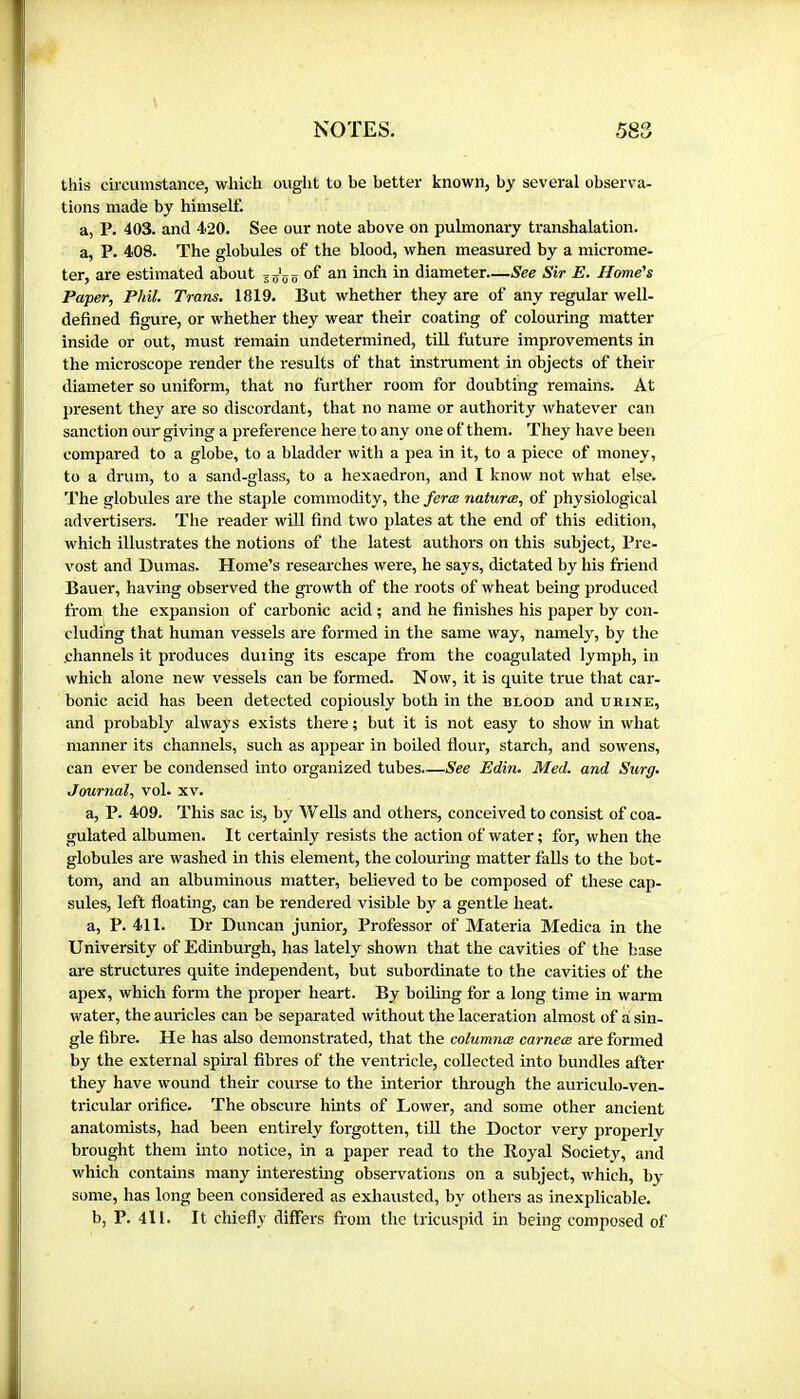 this circumstance, which ought to be better known, by several observa- tions made by himself. a, P. 403. and 420. See our note above on pulmonary transhalation. a, P. 408. The globules of the blood, when measured by a microme- ter, are estimated about of an inch in diameter—See Sir E. Home's Paper, Phil. Trans, 1819. But whether they are of any regular well- defined figure, or whether they wear their coating of colouring matter inside or out, must remain undetermined, till future improvements in the microscope render the results of that instrument in objects of their diameter so uniform, that no further room for doubting remains. At present they are so discordant, that no name or authority whatever can sanction our giving a preference here to any one of them. They have been compared to a globe, to a bladder with a pea in it, to a piece of money, to a drum, to a sand-glass, to a hexaedron, and I know not what else. The globules are the staple commodity, the ferœ naturae, of physiological advertisers. The reader will find two plates at the end of this edition, which illustrates the notions of the latest authors on this subject, Pré- vost and Dumas. Home’s researches were, he says, dictated by his friend Bauer, having observed the growth of the roots of wheat being produced from the expansion of carbonic acid ; and he finishes his paper by con- cluding that human vessels are formed in the same way, namely, by the channels it produces during its escape from the coagulated lymph, in which alone new vessels can be formed. N ow, it is quite true that car- bonic acid has been detected copiously both in the blood and urine, and probably always exists there ; but it is not easy to show in what manner its channels, such as appear in boiled flour, starch, and sowens, can ever be condensed into organized tubes.—See Edin. Med. and Surg, Journal, vol- xv. a, P. 409. This sac is, by Wells and others, conceived to consist of coa- gulated albumen. It certainly resists the action of water ; for, when the globules are washed in this element, the colouring matter falls to the bot- tom, and an albuminous matter, believed to be composed of these cap- sules, left floating, can be rendered visible by a gentle heat. a, P. 411. Dr Duncan junior, Professor of Materia Medica in the University of Edinburgh, has lately shown that the cavities of the base are structures quite independent, but subordinate to the cavities of the apex, which form the proper heart. By boiling for a long time in warm water, the auricles can be separated without the laceration almost of a sin- gle fibre. He has also demonstrated, that the columnæ carneœ are formed by the external spiral fibres of the ventricle, collected into bundles after they have wound their course to the interior through the auriculo-ven- tricular orifice. The obscure hints of Lower, and some other ancient anatomists, had been entirely forgotten, till the Doctor very pi'operlv brought them into notice, in a paper read to the Royal Society, and which contains many interesting observations on a subject, which, by some, has long been considered as exhausted, by others as inexplicable. b, P. 4ll. It chiefly differs from the tricuspid in being composed of