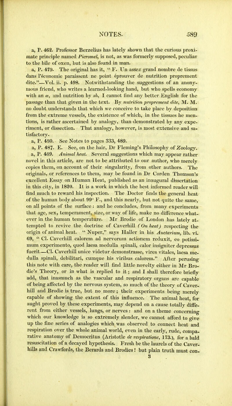 a, P. 462. Professor Berzelius has lately shown that the curious proxi- mate principle named Picromel, is not, as was formerly supposed, peculiar to the büe of oxen, but is also found in man. a, P. 47t). The original has it, “ F. Un assez grand nombre de tissus dans l’économie paraissent ne point éprouver de nutrition proprement dite.”—Vol. ii. p. 498. Notwithstanding the suggestions of an anony- mous friend, who writes a learned-looking hand, but who spells economy Avith an œ, and nutrition by sh, I cannot find any better English for the passage than that given in the text. By nutrition proprement dite, M. M. no doubt understands that which we conceive to take place by deposition from the extreme vessels, the existence of which, in the tissues he men- tions, is rather ascertained by analogy, than demonstrated by any expe- riment, or dissection. That analogy, however, is most extensive and sa- tisfactory. a, P. 430. See Notes to pages 333, 489. a, P. 487. E. See, on the hair. Dr Fleming’s Philosophy of Zoology. a, P. 489. Animal heat. Several suggestions which may appear rather novel in this article, are not to be attributed to our author, who merely copies them, on account of their singularity, from other authors. The originals, or references to them, may be found in Dr Corden Thomson’s excellent Essay on Human Heat, published as an inaugural dissertation in this city, m 1820. It is a work in which the best informed reader will find much to reward his inspection. The Doctor finds the general heat of the human body about 99° F., and this nearly, but not quite the same, on all points of the surface : and he concludes, from many experiments that age, sex, temperament,, size, or way of life, make no difference what- ever in the human temperature. Mr Brodie of London has lately at- tempted to revive the doctrine of CaverhiU ( On heat) respecting the origin of animal heat. “ Nuper,” says Haller in his Auctarium, lib. vi. 69, “ Cl. CaverhiU calorem ad nervorum actionem reduxit, eo potissi- mum experimento, quod laesa meduUa spinaU, calor insigniter depressus fuerit—CL CaverhiU unice videtur demonstrasse, vires vitales, laesa me- duUa spinall, debUitari, cumque his viribus calorem.” After perusing this note with care, the reader wUl find Uttle novelty either in Mr Bro- die’s Theory, or in what is repUed to it ; and I shall therefore briefly add, that inasmuch as the vascular and respiratory organs are capable of being affected by the nervous system, so much of the theory of Caver- hiU and Brodie is true, but no more ; their experiments being merely capable of showing the extent of this influence. The animal heat, for aught proved by these experiments, may depend on a cause totaUy diffe- rent from either vessels, lungs, or nerves : and on a theme concerning which our knowledge is so extremely slender, we cannot afford to give up the fine series of analogies which was observed to connect heat and respiration over the whole animal world, even in the early, rude, compa- rative anatomy of Democritus (Aristotle de respiratime, 173.), for a bald resuscitation of a decayed hypothesis. Fresh be the laurels of the Caver- hiUs and Crawfords, the Berards and Brodies ! but plain truth must con- S