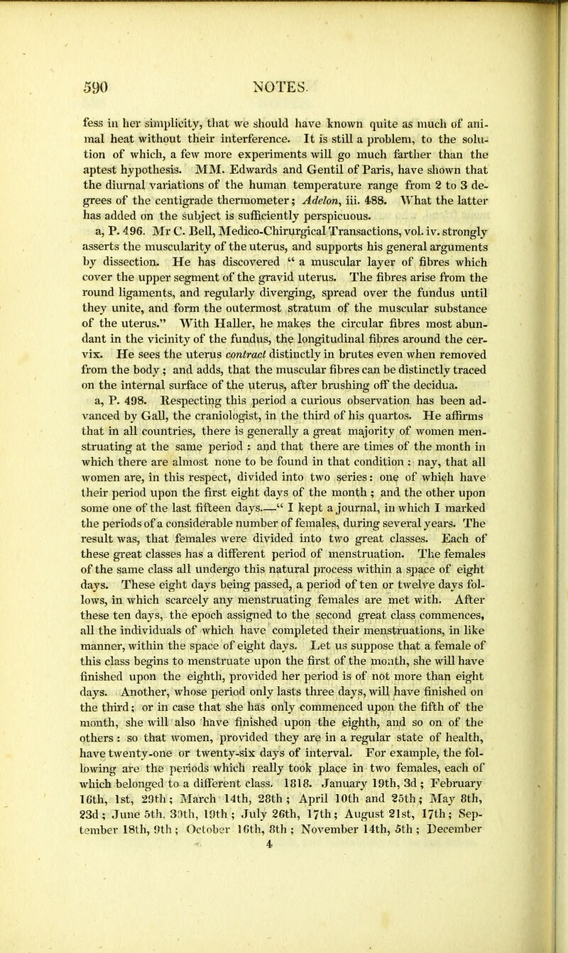 fess iu lier simplicity, that we should have known quite as much of ani- mal heat without their interference. It is stiU a problem, to the solu- tion of which, a few more experiments will go much farther than the aptest hypothesis. MM. Edwards and Gentil of Paris, have shown that the diurnal variations of the human temperature range from 2 to 3 de- grees of the centigrade thermometer ; Adelon, iii. 488. What the latter has added on the subject is sufficiently perspicuous. a, P. 4 96. Mr C. Bell, Medico-Chirurgical Transactions, vol. iv, strongly asserts the muscularity of the uterus, and supports his general arguments by dissection. He has discovered “ a muscular layer of fibres which cover the upper segment of the gravid uterus. The fibres arise from the round ligaments, and regularly diverging, spread over the fundus until they unite, and form the outermost stratum of the muscular substance of the uterus.” With Haller, he makes the circular fibres most abun- dant in the vicinity of the fundus, the longitudinal fibres around the cer- vix. He sees the uterus contract distinctly in brutes even when removed from the body ; and adds, that the muscular fibres can be distinctly traced on the internal surface of the uterus, after brushing off the decidua. a, P. 498. Respecting this period a curious observation has been ad- vanced by Gall, the craniologist, in the third of his quartos. He affirms that in all countries, there is generally a great majority of women men- struating at the same period : and that there are times of the month in which there are almost none to be found in that condition : nay, that all women are, in this respect, divided into two series : one of which have their period upon the first eight days of the month ; and the other upon some one of the last fifteen days—“ I kept a journal, in which I marked the periods of a considerable number of females, during several years. The result was, that females were divided into two great classes. Each of these great classes has a different period of menstruation. The females of the same class all undergo this natural process within a space of eight days. These eight days being passed, a period of ten or twelve days fol- lows, in which scarcely any menstruating females are met with. After these ten days, the epoch assigned to the second great class commences, all the individuals of which have completed their menstruations, in like manner, within the space of eight days. Let us suppose that a female of this class begins to menstruate upon the first of the month, she will have finished upon the eighth, provided her period is of not more than eight days. Another, whose period only lasts three days, will have finished on the third ; or in case that she has only commenced upon the fifth of the month, she will also have finished upon the eighth, and so on of the others : so that women, provided they are in a regular state of health, have twenty-one or twenty-six days of interval. For example, tlie fol- lowing are the periods which really took place in two females, each of which belonged to a different class. 1818. .January 19th, 3d ; February 16th, 1st, 29th; March 14th, 28th; April 10th and 25th; May 8th, 23d; .Tune 5th, 39th, 10th; .July 26th, IJth; August 21st, 17th; Sep- tember 18th, 9th ; October 16th, 8th; November 14th, 5th ; December 4