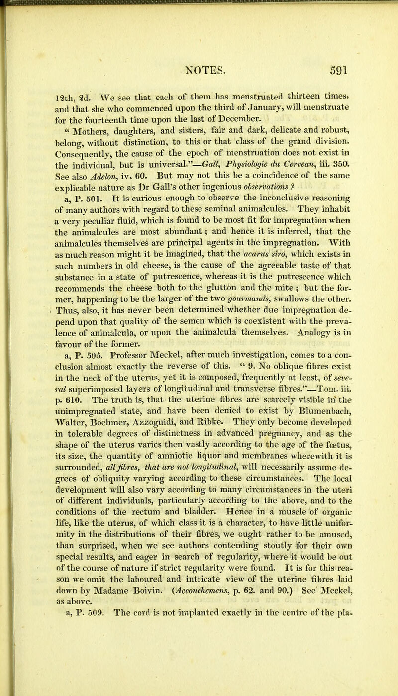 12th, 2d. We see that each of them has menstruated thirteen times, and that she who commenced upon the third of January, will menstruate for the fourteenth time upon the last of December. “ Mothers, daughters, and sisters, fair and dark, delicate and robust, belong, without distinction, to this or that class of the grand division. Consequently, the cause of the epoch of menstniation does not exist in the individual, but is universal.”—Gall, Physiologie du Cerveau, iii. 350. See also Adelrni, iv. 60. But may not this be a coincidence of the same explicable nature as Dr Gall’s other ingenious observations ? a, P. 501. It is curious enough to observe the inconclusive reasoning of many authors with regard to these seminal animalcules. They inhabit a very peculiar fluid, which is found to be most fit for impregnation when the animalcules are most abundant ; and hence it is inferred, that the animalcules themselves are principal agents in the impregnation. With as much reason might it be imagined, that the acarus siro, which exists in such numbers in old cheese, is the cause of the agreeable taste of that substance in a state of putrescence, whereas it is the putrescence which recommends the cheese both to the glutton and the mite ; but the for- mer, happening to be the larger of the two gourmands, swallows the other. Thus, also, it has never been determined whether due impregnation de- pend upon that quality of the semen which is coexistent with the preva- lence of animalcula, or upon the animalcula themselves. Analogy is in favour of the former. a, P. 505. Professor Meckel, after much investigation, comes to a con- clusion almost exactly the reverse of this. “ 9. No oblique fibres exist in the neck of the uterus, yet it is composed, frequently at least, of seve- ral superimposed layers of longitudinal and transverse fibres.”—Tom. iii. p. 610. The truth is, that the uterine fibres ai-e scarcely visible in the unimpregnated state, and have been denied to exist bj' Blumenbach, Walter, Boehmer, Azzoguidi, and llibke. They only become developed in tolerable degrees of distinctness in advanced pregnancy, and as the shape of the uterus varies then vastly according to the age of the foetus, its size, the quantity of amniotic liquor and membranes wherewith it is surrounded, all fibres, that are not longitudinal, will necessarily assume de- grees of obliquity var3ring according to these circumstances. The local development will also vary according to many circumstances in the uteri of different individuals, particularly according to the above, and to the conditions of the rectum and bladder. Hence in a muscle of organic life, like the uterus, of which class it is a character, to have little unifor- mity in the distributions of their fibres, we ought rather to be amused, than surprised, when we see authors contending stoutly for their own special results, and eager in search of regularity, where it would be out of the course of nature if strict regularity were found. It is for this rea- son we omit the laboured and intricate view of the uterine fibres laid down by Madame Boivin. {Accouchemens, p. 62. and 90.) See' Meckel, as above. a, P. 509. The cord is not implanted exactly in the centre of the pla-