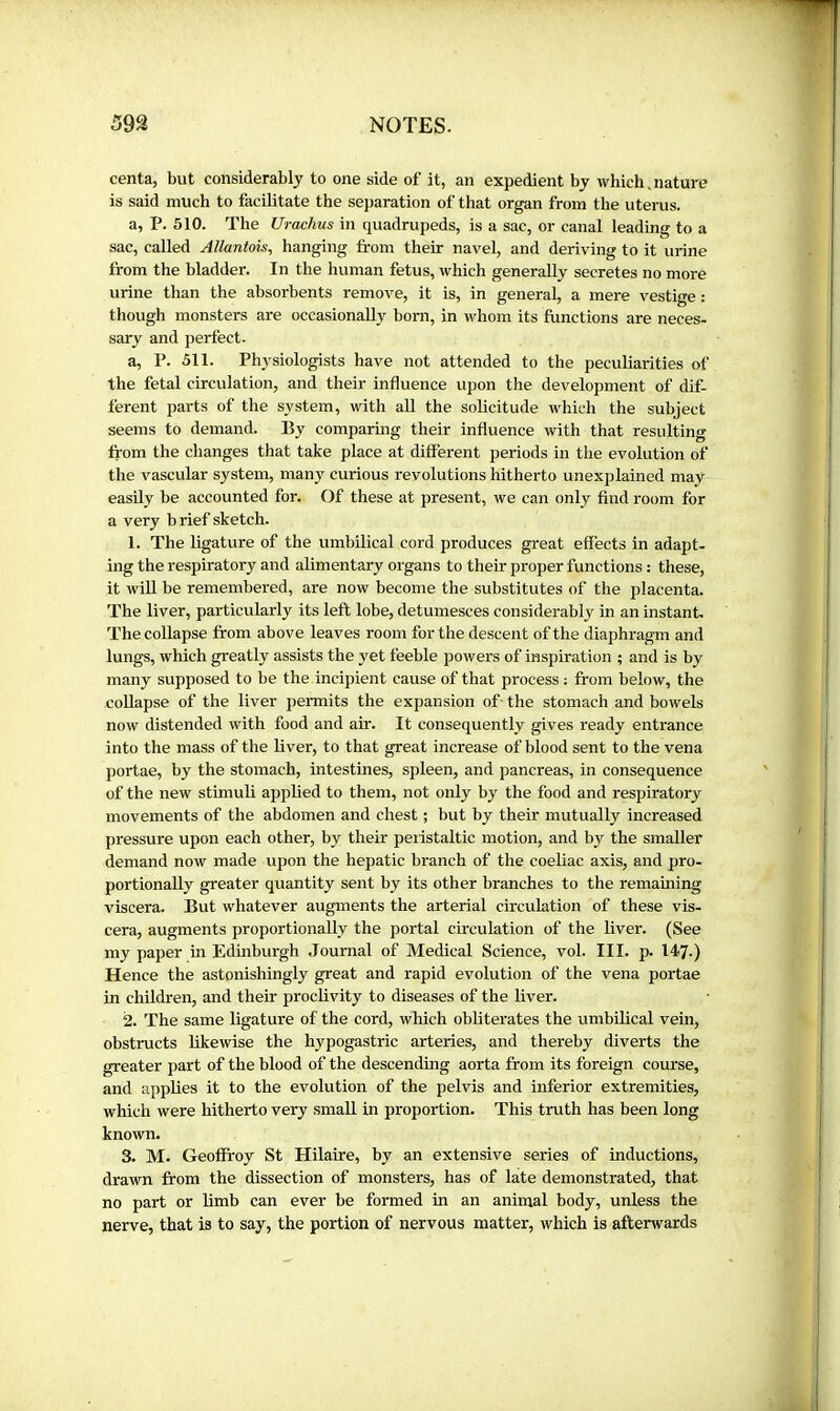 centa, but considerably to one side of it, an expedient by which.nature is said much to facilitate the separation of that organ from the uterus. a, P. 510. The Urachus in quadrupeds, is a sac, or canal leading to a sac, called Allantois^ hanging from their navel, and deriving to it urine from the bladder. In the human fetus, which generally secretes no more urine than the absorbents remove, it is, in general, a mere vestige : though monsters are occasionally born, in whom its functions are neces- sary and perfect. a, P. 511. Physiologists have not attended to the peculiarities of the fetal circulation, and their influence upon the development of dif- ferent parts of the system, with all the solicitude which the subject seems to demand. By comparing their influence with that resulting from the changes that take place at ditferent periods in the evolution of the vascular system, many curious revolutions hitherto unexplained may easily be accounted for. Of these at jiresent, we can only find room for a very b rief sketch. 1. The ligature of the umbilical cord produces great effects in adapt- ing the respiratory and alimentary organs to their proper functions : these, it will be remembered, are now become the substitutes of the placenta. The liver, particularly its left lobe, detumesces considerably in an instant The collapse from above leaves room for the descent of the diaphragm and lungs, which greatly assists the yet feeble powers of inspiration ; and is by many supposed to be the incipient cause of that process ; from below, the collapse of the liver j)ermits the expansion of- the stomach and bowels now distended with food and air. It consequently gives ready entrance into the mass of the liver, to that great increase of blood sent to the vena portae, by the stomach, intestines, spleen, and pancreas, in consequence of the new stimuli applied to them, not only by the food and respiratory movements of the abdomen and chest ; but by their mutually increased pressure upon each other, by their peiistaltic motion, and by the smaller demand now made upon the hepatic branch of the coeliac axis, and pro- portionally greater quantity sent by its other branches to the remaining viscera. But whatever augments the arterial circulation of these vis- cera, augments proportionally the portal circulation of the liver. (See my paper in Edinburgh Journal of Medical Science, vol. III. p. 147.) Hence the astonishingly great and rapid evolution of the vena portae in children, and their proclivity to diseases of the liver. 2. The same ligature of the cord, which obliterates the umbilical vein, obstructs likewise the hypogastric arteries, and thereby diverts the greater part of the blood of the descending aorta from its foreign course, and applies it to the evolution of the pelvis and inferior extremities, which were hitherto very small in proportion. This truth has been long known. 3. M. Geoffroy St Hilaire, by an extensive series of inductions, drawn from the dissection of monsters, has of late demonstrated, that no part or limb can ever be formed in an animal body, unless the nerve, that is to say, the portion of nervous matter, which is afterwards