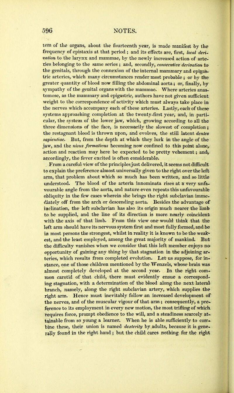 tern of the organs, about the fourteenth year, is made manifest by the frequency of épistaxis at that period ; and its effects are, first, local deri. vaiion to the larynx and mammae, by the newly increased action of arte- ries belonging to the same series ; and, secondly, consecixtive derivatim, to the genitals, through the connexion of the internal mammary and epigas^ trie arteries, which many circumstances render most probable ; or by the greater quantity of blood now filling the abdominal aorta; or, finally, by sj^mpathy of the genital organs with the mammae. Where arteries anas- tomose, as the mammary and- epigastric, authors have not given sufficient weight to the correspondence of activity which must always take place in the nerves which accompany each of these arteries. Lastly, each of these systems approaching completion at the twenty-first year, and, in parti- cular, the system of the lower jaw, which, growing according to all the three dimensions of the face, is necessarily the slowest of completion ; the restagnant blood is thrown upon, and evolves, the still latent dentes sapientiae. But, from the depth at which they lurk in the angle of the jaw, and the nisus formativus becoming now confined to this poHit alone, action and reaction may here be expected to be pretty vehement ; and^ accordingly, the fever excited is often considerable. From a careful view of the principles just delivered, it seems not difficult to explain the preference almost universally given to the right over the left arm, that problem about which so much has been written, and so little understood. The blood of the arteria innominata rises at a very unfa- vourable angle from the aorta, and nature even repeats this unfavourable obliquity in the few cases wherein she brings the right subclavian imme- diately off from the arch or descending aorta. Besides the advantage of inclination, the left subclavian has also its origin much nearer the limb to be supplied, and the line of its direction is more nearly coincident ■with the axis of that limb. From tins view one would think that the left arm should have its nervous system first and most fully formed, and be in most persons the strongest, whilst in reality it is known to be the weak- est, and the least employed, among the great majority of mankind. But the difficulty vanishes when we consider that this left member enjoys no- opportunity of gaining any thing by that stagnation in the adjoining ar- teries, which results from completed evolution. Let us suppose, for in- stance, one of those children mentioned by the Wenzels, whose brain was almost completely developed at the second yecec. In the right com- mon carotid of that child, there must e-vidently ensue a correspond- ing stagnation, with a determination of the blood along the next lateral branch, namely, along the right subclavian artery, which supplies the right arm. Hence must inevitably follow an increased development of the nerves, and of the muscular vigour of that arm ; consequently, a pre- ference to its employment in every new motion, the most trifling of ■which, requires force, prompt obedience to the ■wUl, and a steadiness scarcely at- tainable from so young a learner. When he is able suflleiently to com- bine these, their union is named dexterity by adults, because it is gene- rally found in the right hand ; but the child cares nothing for the right
